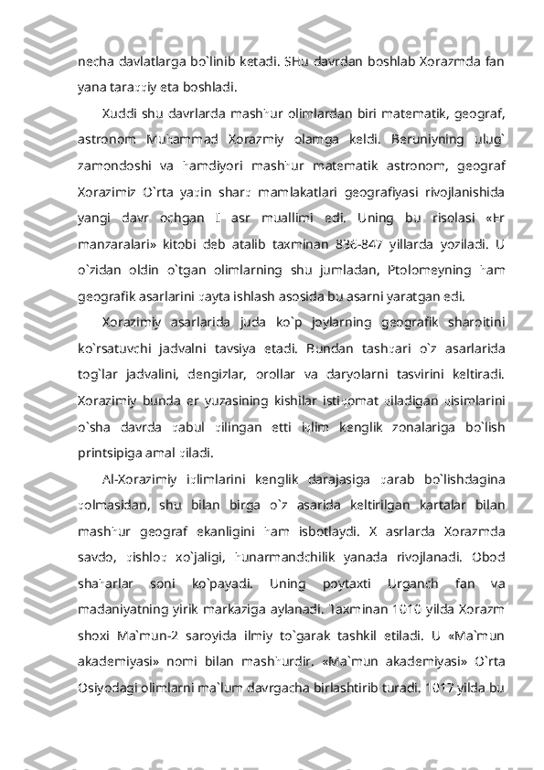 necha davlatlarga bo`linib ketadi. SHu davrdan boshlab Xorazmda fan
yana tara qq iy eta boshladi.
Xuddi shu davrlarda  mash h ur olimlardan  biri matematik,  geograf,
astronom   Mu h ammad   Xorazmiy   olamga   keldi.   Beruniyning   ulug`
zamondoshi   va   h amdiyori   mash h ur   matematik   astronom,   geograf
Xorazimiz   O`rta   ya q in   shar q   mamlakatlari   geografiyasi   rivojlanishida
yangi   davr   ochgan   I   asr   muallimi   edi.   Uning   bu   risolasi   «Er
manzaralari»   kitobi   deb   atalib   taxminan   836-847   yillarda   yoziladi.   U
o`zidan   oldin   o`tgan   olimlarning   shu   jumladan,   Ptolomeyning   h am
geografik asarlarini  q ayta ishlash asosida bu asarni yaratgan edi. 
Xorazimiy   asarlarida   juda   ko`p   joylarning   geografik   sharoitini
ko`rsatuvchi   jadvalni   tavsiya   etadi.   Bundan   tash q ari   o`z   asarlarida
tog`lar   jadvalini,   dengizlar,   orollar   va   daryolarni   tasvirini   keltiradi.
Xorazimiy   bunda   er   yuzasining   kishilar   isti q omat   q iladigan   q isimlarini
o`sha   davrda   q abul   q ilingan   etti   i q lim   kenglik   zonalariga   bo`lish
printsipiga amal  q iladi.
Al-Xorazimiy   i q limlarini   kenglik   darajasiga   q arab   bo`lishdagina
q olmasidan,   shu   bilan   birga   o`z   asarida   keltirilgan   kartalar   bilan
mash h ur   geograf   ekanligini   h am   isbotlaydi.   X   asrlarda   Xorazmda
savdo,   q ishlo q   xo`jaligi,   h unarmandchilik   yanada   rivojlanadi.   Obod
sha h arlar   soni   ko`payadi.   Uning   poytaxti   Urganch   fan   va
madaniyatning  yirik   markaziga   aylanadi.   Taxminan   1010  yilda   Xorazm
shoxi   Ma`mun-2   saroyida   ilmiy   to`garak   tashkil   etiladi.   U   «Ma`mun
akademiyasi»   nomi   bilan   mash h urdir.   «Ma`mun   akademiyasi»   O`rta
Osiyodagi olimlarni ma`lum davrgacha birlashtirib turadi. 1017 yilda bu 