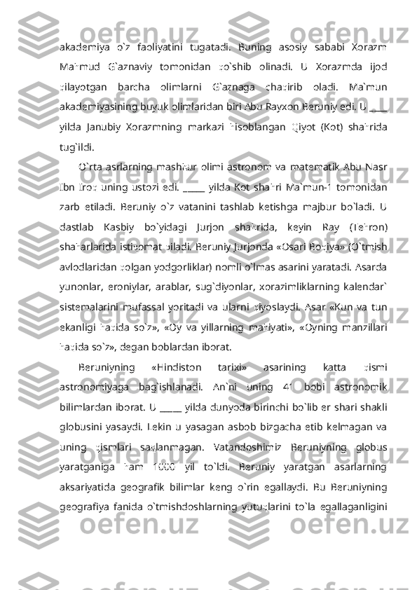 akademiya   o`z   faoliyatini   tugatadi.   Buning   asosiy   sababi   Xorazm
Ma h mud   G`aznaviy   tomonidan   q o`shib   olinadi.   U   Xorazmda   ijod
q ilayotgan   barcha   olimlarni   G`aznaga   cha q irib   oladi.   Ma`mun
akademiyasining buyuk olimlaridan biri Abu Rayxon Beruniy edi. U ____
yilda   Janubiy   Xorazmning   markazi   h isoblangan   Q iyot   (Kot)   sha h rida
tug`ildi. 
O`rta   asrlarning   mash h ur   olimi   astronom   va   matematik   Abu   Nasr
Ibn   Iro q   uning   ustozi   edi.   _____   yilda   Kot   sha h ri   Ma`mun-1   tomonidan
zarb   etiladi.   Beruniy   o`z   vatanini   tashlab   ketishga   majbur   bo`ladi.   U
dastlab   Kasbiy   bo`yidagi   Jurjon   sha h rida,   keyin   Ray   (Te h ron)
sha h arlarida isti q omat   q iladi. Beruniy Jurjonda «Osari Bo q iya» (O`tmish
avlodlaridan   q olgan yodgorliklar) nomli o`lmas asarini yaratadi. Asarda
yunonlar,   eroniylar,   arablar,   sug`diyonlar,   xorazimliklarning   kalendar`
sistemalarini   mufassal   yoritadi   va   ularni   q iyoslaydi.   Asar   «Kun   va   tun
ekanligi   h a q ida   so`z»,   «Oy   va   yillarning   ma h iyati»,   «Oyning   manzillari
h a q ida so`z», degan boblardan iborat.
Beruniyning   «Hindiston   tarixi»   asarining   katta   q ismi
astronomiyaga   bag`ishlanadi.   An`ni   uning   41   bobi   astronomik
bilimlardan iborat.  U _____  yilda dunyoda birinchi bo`lib er shari shakli
globusini   yasaydi.   Lekin   u   yasagan   asbob   bizgacha   etib   kelmagan   va
uning   q ismlari   sa q lanmagan.   Vatandoshimiz   Beruniyning   globus
yaratganiga   h am   1000   yil   to`ldi.   Beruniy   yaratgan   asarlarning
aksariyatida   geografik   bilimlar   keng   o`rin   egallaydi.   Bu   Beruniyning
geografiya   fanida   o`tmishdoshlarning   yutu q larini   to`la   egallaganligini 