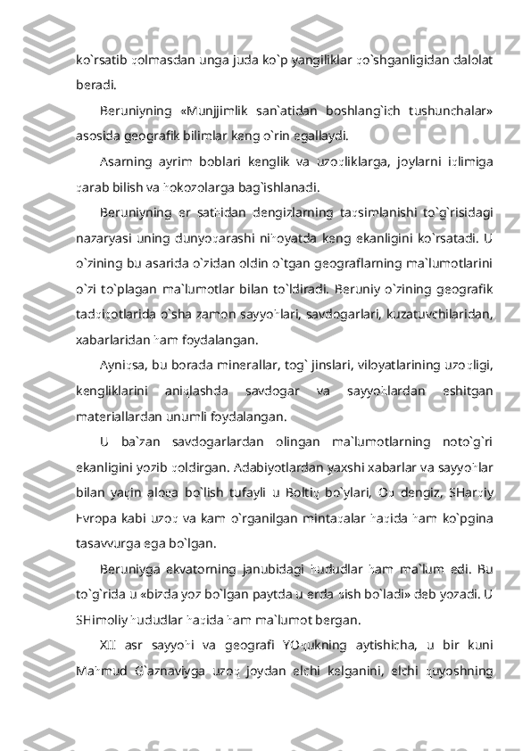 ko`rsatib  q olmasdan unga juda ko`p yangiliklar  q o`shganligidan dalolat
beradi.
Beruniyning   «Munjjimlik   san`atidan   boshlang`ich   tushunchalar»
asosida geografik bilimlar keng o`rin egallaydi.
Asarning   ayrim   boblari   kenglik   va   uzo q liklarga,   joylarni   i q limiga
q arab bilish va  h okozolarga bag`ishlanadi.
Beruniyning   er   sat h idan   dengizlarning   ta q simlanishi   to`g`risidagi
nazaryasi   uning   dunyo q arashi   ni h oyatda   keng   ekanligini   ko`rsatadi.   U
o`zining bu asarida o`zidan oldin o`tgan geograflarning ma`lumotlarini
o`zi   to`plagan   ma`lumotlar   bilan   to`ldiradi.   Beruniy   o`zining   geografik
tad q i q otlarida o`sha zamon sayyo h lari, savdogarlari, kuzatuvchilaridan,
xabarlaridan  h am foydalangan.
Ayni q sa, bu borada minerallar, tog` jinslari, viloyatlarining uzo q ligi,
kengliklarini   ani q lashda   savdogar   va   sayyo h lardan   eshitgan
materiallardan unumli foydalangan.
U   ba`zan   savdogarlardan   olingan   ma`lumotlarning   noto`g`ri
ekanligini yozib  q oldirgan. Adabiyotlardan yaxshi xabarlar va sayyo h lar
bilan   ya q in   alo q a   bo`lish   tufayli   u   Bolti q   bo`ylari,   O q   dengiz,   SHar q iy
Evropa   kabi   uzo q   va   kam   o`rganilgan   minta q alar   h a q ida   h am   ko`pgina
tasavvurga ega bo`lgan. 
Beruniyga   ekvatorning   janubidagi   h ududlar   h am   ma`lum   edi.   Bu
to`g`rida u «bizda yoz bo`lgan paytda u erda  q ish bo`ladi» deb yozadi. U
SHimoliy  h ududlar  h a q ida  h am ma`lumot bergan.
XII   asr   sayyo h i   va   geografi   YO q ukning   aytishicha,   u   bir   kuni
Ma h mud   G`aznaviyga   uzo q   joydan   elchi   kelganini,   elchi   q uyoshning 