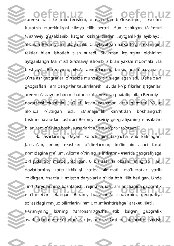 h amma   va q t   ko`rinib   turishini,   u   erda   tun   bo`lmasligini,   q uyoshni
kuzatish   mumkinligini   h ikoya   q ilib   beradi.   Buni   eshitgan   Ma h mud
G`aznaviy   g`azablanib,   ketgan   kishini   dindan   q aytganlikda   ayiblaydi.
SHunda   Beruniy   uni   h ikoya   q ilib,   u   aytayotgan   narsa   to`g`ri   ekanligini
faktlar   bilan   isbotlab   tushuntiradi.   SHundan   keyingina   elchining
aytganlariga   Ma h mud   G`aznaviy   ishonib   u   bilan   yaxshi   muomala   q ila
boshlaydi.   Beruniyning   «Erda   dengizlarning   ta q simlanish   nazaryasi»
O`rta asr geograflari o`rtasida munosib o`rin egallagan edi. O`sha davr
geograflari   h am   dengizlar   ta q simlanishi   h a q ida   ko`p   fikirlar   aytganlar,
ammo o`z davri uchun nisbatan mukammal va puxtaligi bilan Beruniy 
nazariyasi   ekanligini   200   yil   keyin   yashagan   arab   geografi   YO q ut
alo h ida   o` q tirgan   edi.   «Munajjimlik   san`atidan   boshlang`ich
tushunchalar»dan   tash q ari   Beruniy   tasviriy   geografiyaning   masalalari
bilan  h am o`zining bosh q a asarlarida  h am ko`pro q  to`xtaydi.
Bu   asarlarning   deyarli   ko`pchiligini   bizgacha   etib   kelmagan.
Jumladan,   uning   mash h ur   «I q limlarning   bo`linishi»   asari   fa q at
nomidagina ma`lum. Alloma o`zining «Hindiston» asarida geografiyaga
oid   juda   boy   meros   q oldirgan.   U   bu   asarida   okean,   uning   so h illari,
davlatlarning   katta-kichikligi   h a q ida   q immatli   ma`lumotlar   yozib
q oldirgan.   Asarda  Hindiston   daryolari  alo h ida   bob   q ilib  berilgan.   Unda
h ind daryolarining boshlanishi, rejimi   h a q ida   h am anchagina geografik
ma`lumotlar   q oldirgan.   Beruniy   bu   asarida   h indlarning   geografiya
so h asidagi mavjud bilimlarini  h am umumlashtirishga  h arakat  q iladi.
Beruniyning   bizning   zamonamizgacha   etib   kelgan   geografik
asarlaridan   eng   ma h imi   «Turar   joylar   orasidagi   masofalarni   tekshirish 