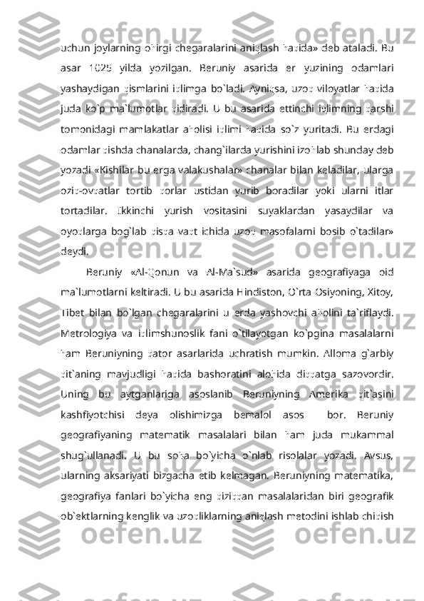 uchun   joylarning   o h irgi   chegaralarini   ani q lash   h a q ida»   deb   ataladi.   Bu
asar   1025   yilda   yozilgan.   Beruniy   asarida   er   yuzining   odamlari
yashaydigan   q ismlarini   i q limga   bo`ladi.   Ayni q sa,   uzo q   viloyatlar   h a q ida
juda   ko`p   ma`lumotlar   q idiradi.   U   bu   asarida   ettinchi   i q limning   q arshi
tomonidagi   mamlakatlar   a h olisi   i q limi   h a q ida   so`z   yuritadi.   Bu   erdagi
odamlar  q ishda chanalarda, chang`ilarda yurishini izo h lab shunday deb
yozadi  «Kishilar  bu   erga   valakushalar»  chanalar  bilan   keladilar,   ularga
ozi q -ov q atlar   tortib   q orlar   ustidan   yurib   boradilar   yoki   ularni   itlar
tortadilar.   Ikkinchi   yurish   vositasini   suyaklardan   yasaydilar   va
oyo q larga   bog`lab   q is q a   va q t   ichida   uzo q   masofalarni   bosib   o`tadilar»
deydi.
Beruniy   «Al- Q onun   va   Al-Ma`sud»   asarida   geografiyaga   oid
ma`lumotlarni keltiradi. U bu asarida Hindiston, O`rta Osiyoning, Xitoy,
Tibet   bilan   bo`lgan   chegaralarini   u   erda   yashovchi   a h olini   ta`riflaydi.
Metrologiya   va   i q limshunoslik   fani   o`tilayotgan   ko`pgina   masalalarni
h am   Beruniyning   q ator   asarlarida   uchratish   mumkin.   Alloma   g`arbiy
q it`aning   mavjudligi   h a q ida   bashoratini   alo h ida   di qq atga   sazovordir.
Uning   bu   aytganlariga   asoslanib   Beruniyning   Amerika   q it`asini
kashfiyotchisi   deya   olishimizga   bemalol   asos     bor.   Beruniy
geografiyaning   matematik   masalalari   bilan   h am   juda   mukammal
shug`ullanadi.   U   bu   so h a   bo`yicha   o`nlab   risolalar   yozadi.   Avsus,
ularning   aksariyati   bizgacha   etib   kelmagan.   Beruniyning   matematika,
geografiya   fanlari   bo`yicha   eng   q izi qq an   masalalaridan   biri   geografik
ob`ektlarning kenglik va uzo q liklarning ani q lash metodini ishlab chi q ish 