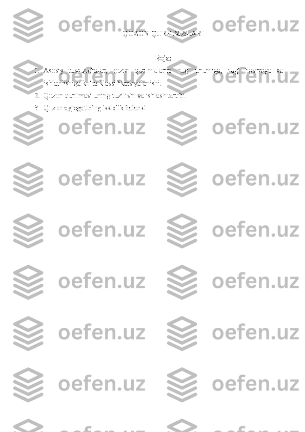 QOZON QURILMALARI
Reja:
1. Asosiy   tushunchalar,   qozon   qurilmalarini   bug‘   unumiga,   bug‘   bosimiga   va
ishlatilishiga ko‘ra klassifikatsiyalanishi.
2. Qozon qurilmasi uning tuzilishi va ishlash tartibi. 
3. Qozon agregatining issiqlik balansi .  