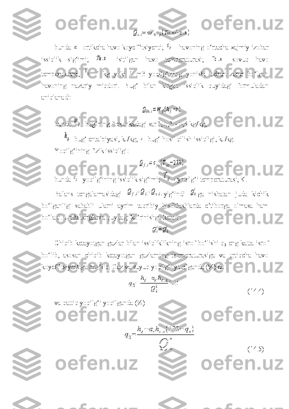 Qx.i=	αV	0cр
'(Тu	.х-Тc	.х)bunda 	
α - ortikcha havo koyeffitsiyenti;  	cр'  - havoning o‘rtacha xajmiy izobar
issiqlik   sig‘imi;  	
Тu	.х -   isitilgan   havo   temperaturasi;  	Тc	.х -   sovuq   havo
temperaturasi;  	
V0 -   1   kg   yoki   1   m3   yoqilg‘ining   yonishi   uchun   zarur   bo‘lgan
havoning   nazariy   miqdori.   Bug‘   bilan   kirgan   issiqlik   quyidagi   formuladan
aniqlanadi:	
Qбb.i=W	f(hf−r)
bunda 	
Wф - bug‘ning forsunkadagi sarfi, 0,3 – 0,4 kg/kg; 
   	
hф - bug‘ entalpiyasi, kJ/kg; 	r - bug‘ hosil qilish issiqligi, kJ/kg.
Yoqilg‘ining fizik issiqligi :
Qf.i=	cyo(Тyo−273	)
bunda 	
cё - yoqilg‘ining issiqlik sig‘imi; 	Тё  - yoqilg‘i temperaturasi, K.
Balans   tengalamasidagi  	
Qf.i+Qi.+Qx.i. yig‘indi  	Qki ga   nisbatan   juda   kichik
bo‘lganligi   sababli   ularni   ayrim   taqribiy   hisoblashlarda   e’tiborga   olmasa   ham
bo‘ladi. Unda tenglama quydagi ko‘rinishga keladi:	
Qii=Qki
.
Chiqib ketayotgan gazlar bilan issiqliklikning isrof bo‘lishi q
2   eng katta isrof
bo‘lib,   asosan   chiqib   ketayotgan   gazlarning   temperaturasiga   va   ortiqcha   havo
koyeffitsiyentiga bog‘liq. Gaz va suyuq yoqilg‘i yoqilganda (%) da :	
q2=	
hг−	αrhc.х	
Q	ii	100
  (14.4)
va qattiq yoqilg‘i yoqilganda (%)	
q2=	
hг−	arhc.x(100	−	qn)	
Q	м
м
  (14.5) 