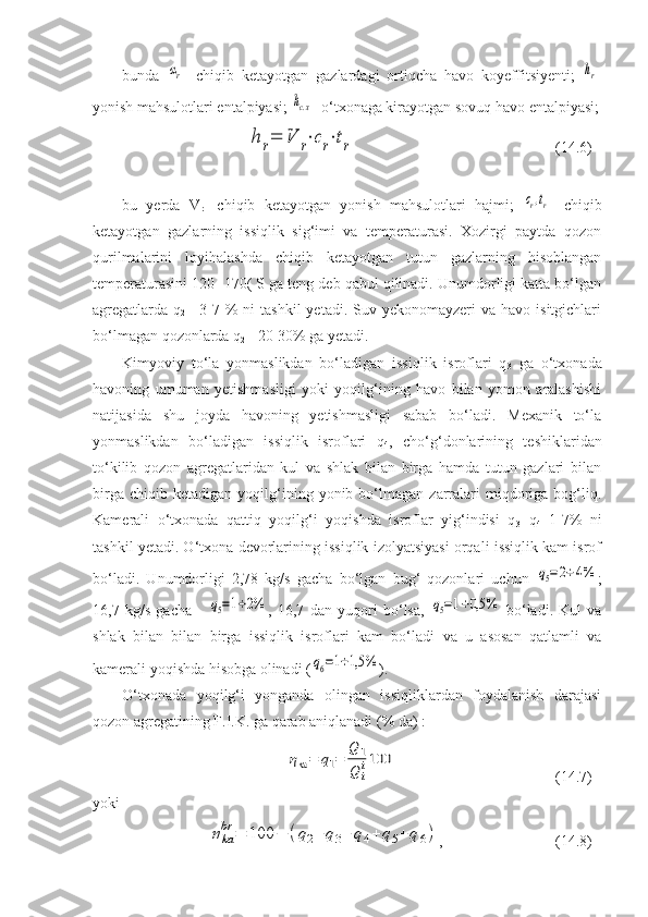 bunda  αr -   chiqib   ketayotgan   gazlardagi   ortiqcha   havo   koyeffitsiyenti;  	hr -
yonish mahsulotlari entalpiyasi; 	
hc.х - o‘txonaga kirayotgan sovuq havo entalpiyasi;	
h	r=	V	r⋅cr⋅tr
  (14.6)
bu   yerda   V
r -   chiqib   ketayotgan   yonish   mahsulotlari   hajmi;  	
cr,tr -   chiqib
ketayotgan   gazlarning   issiqlik   sig‘imi   va   temperaturasi.   Xozirgi   paytda   qozon
qurilmalarini   loyihalashda   chiqib   ketayotgan   tutun   gazlarning   hisoblangan
temperaturasini 120 -170( S ga teng deb qabul qilinadi. Unumdorligi katta bo‘lgan
agregatlarda  q
2 = 3-7 %  ni   tashkil   yetadi. Suv  yekonomayzeri  va  havo  isitgichlari
bo‘lmagan qozonlarda q
2 = 20-30% ga yetadi.
Kimyoviy   to‘la   yonmaslikdan   bo‘ladigan   issiqlik   isroflari   q
3   ga   o‘txonada
havoning   umuman   yetishmasligi   yoki   yoqilg‘ining   havo   bilan   yomon   aralashishi
natijasida   shu   joyda   havoning   yetishmasligi   sabab   bo‘ladi.   Mexanik   to‘la
yonmaslikdan   bo‘ladigan   issiqlik   isroflari   q
4 ,   cho‘g‘donlarining   teshiklaridan
to‘kilib   qozon   agregatlaridan   kul   va   shlak   bilan   birga   hamda   tutun   gazlari   bilan
birga   chiqib  ketadigan   yoqilg‘ining  yonib  bo‘lmagan   zarralari   miqdoriga  bog‘liq.
Kamerali   o‘txonada   qattiq   yoqilg‘i   yoqishda   isroflar   yig‘indisi   q
3 +q
4   1-7%   ni
tashkil yetadi. O‘txona devorlarining issiqlik izolyatsiyasi orqali issiqlik kam isrof
bo‘ladi.   Unumdorligi   2,78   kg/s   gacha   bo‘lgan   bug‘   qozonlari   uchun  
q5=2÷4% ;
16,7   kg/s   gacha   -  	
q5=1÷2% ,   16,7   dan   yuqori   bo‘lsa,  	q5=1÷0,5	%   bo‘ladi.   Kul   va
shlak   bilan   bilan   birga   issiqlik   isroflari   kam   bo‘ladi   va   u   asosan   qatlamli   va
kamerali yoqishda hisobga olinadi (	
q6=1÷1,5	% ).
O‘txonada   yoqilg‘i   yonganda   olingan   issiqliklardan   foydalanish   darajasi
qozon agregatining F.I.K. ga qarab aniqlanadi (% da) :	
ηka=	q1=	
Q	1
Q	i
i100
(14.7)
yoki	
ηka
br	=	100	−	(q2+	q3+	q4+	q5+	q6)
, (14.8)  