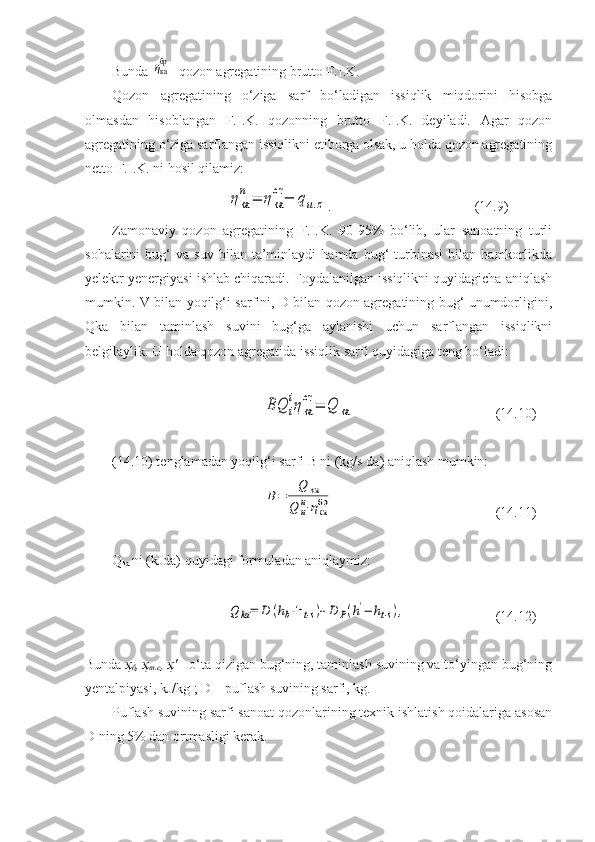 Bunda ηкабр - qozon agregatining brutto F.I.K.
Qozon   agregatining   o‘ziga   sarf   bo‘ladigan   issiqlik   miqdorini   hisobga
olmasdan   hisoblangan   F.I.K.   qozonning   brutto   F.I.K.   deyiladi.   Agar   qozon
agregatining o‘ziga sarflangan issiqlikni etiborga olsak, u holda qozon agregatining
netto F.I.K. ni hosil qilamiz:	
ηka
n	=	ηka
br	−	qu.z
. (14.9)
Zamonaviy   qozon   agregatining   F.I.K.   90-95%   bo‘lib,   ular   sanoatning   turli
sohalarini   bug‘   va  suv   bilan   ta’minlaydi   hamda  bug‘   turbinasi   bilan   hamkorlikda
yelektr yenergiyasi ishlab chiqaradi. Foydalanilgan issiqlikni quyidagicha aniqlash
mumkin. V bilan yoqilg‘i sarfini, D bilan qozon agregatining bug‘ unumdorligini,
Qka   bilan   taminlash   suvini   bug‘ga   aylanishi   uchun   sarflangan   issiqlikni
belgilaylik. U holda qozon agregatida issiqlik sarfi quyidagiga teng bo‘ladi:	
BQ	i
iηka
br	=	Q	ka
              (14.10)
(14.10) tenglamadan yoqilg‘i sarfi B ni (kg/s da) aniqlash mumkin:	
B=	
Q	kа	
Q	и
и⋅ηка
бр
                 (14.11)
Q
ka  ni (kJda) quyidagi formuladan aniqlaymiz:	
Q	kа=	D	(hb-h	t⋅s)+D	P(h'−	ht⋅s),
                (14.12)
Bunda  ҳ
б , ҳ
т.с , ҳ'  - o‘ta qizigan bug‘ning, taminlash suvining va to‘yingan bug‘ning
yentalpiyasi, kJ/kg ; D – puflash suvining sarfi, kg.
Puflash suvining sarfi sanoat qozonlarining texnik ishlatish qoidalariga asosan
D ning 5% dan ortmasligi kerak.    