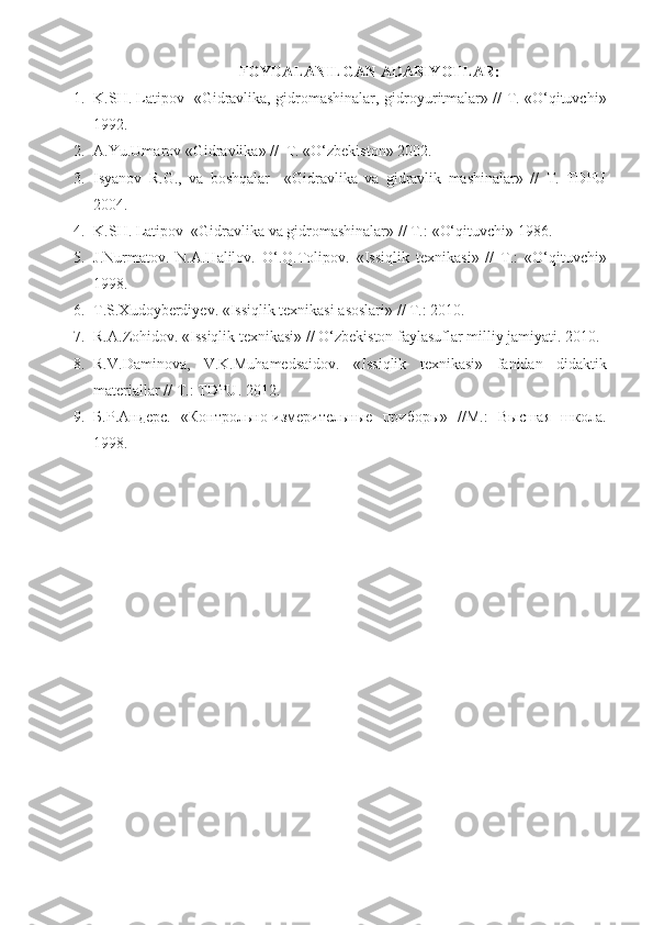 FOYDALANILGAN ADABIYOTLAR:
1. K.SH. Latipov   «Gidravlika, gidromashinalar,   gidroyuritmalar» // T. «O‘qituvchi»
1992.
2. A.Y u .Umarov «Gidravlika» //  T. «O‘zbekiston» 2002.                                           
3. Isyanov   R.G.,   va   boshqalar     «Gidravlika   va   gidravlik   mashinalar»   //   T.   TDPU
2004.
4. K.SH. Latipov  «Gidravlika  va  gidromashinalar» // T. :  «O‘qituvchi» 19 86 .
5. J.Nurmatov.   N.A.Halilov.   O‘.Q.Tolipov.   « Issiqlik   texnikasi »   //   T. :   «O‘qituvchi»
19 98 .
6. T.S.Xudoyberdiyev.  « Issiqlik texnikasi asoslari » // T. :   2010 .  
7. R.A.Zohidov.  « Issiqlik texnikasi » //  O‘zbekiston faylasuflar milliy jamiyati.   2010 .
8. R.V.Daminova,   V.K.Muhamedsaidov.   « Issiqlik   texnikasi »   fanidan   didaktik
materiallar  // T. :   TDPU.   2012 .
9. Б . Р . Андерс .   «Контрольно-измерительные   приборы»   //М.:   Высшая   школа.
1998 . 