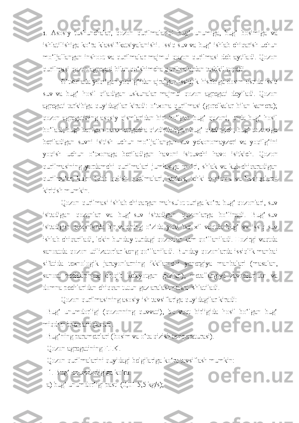 1 .   Asosiy   tushunchalar,   qozon   qurilmalarini   bug‘   unumiga,   bug‘   bosimiga   va
ishlatilishiga ko‘ra klassifikatsiyalanishi .   Issiq suv va bug‘ ishlab chiqarish uchun
mo‘ljallangan inshoot  va qurilmalar  majmui  qozon qurilmasi  deb aytiladi. Qozon
qurilmasi qozon agregati bilan qo‘shimcha qurilmalardan tashkil topadi.
O‘txonada yoqilgan yoqilg‘idan ajralgan issiqlik hisobiga bosim ostida issiq
suv   va   bug‘   hosil   qiladigan   uskunalar   majmui   qozon   agregati   deyiladi.   Qozon
agregati tarkibiga quyidagilar kiradi: o‘txona qurilmasi (gorelkalar bilan kamera);
qozon   agregatining   asosiy   qismlaridan   biri   bo‘lgan   bug‘   qozoni,   unda   bug‘   hosil
bo‘ladi; bug‘ berilgan parametrgacha qizdiriladigan bug‘ qizdirgich; bug‘ qozoniga
beriladigan   suvni   isitish   uchun   mo‘ljallangan   suv   yekonomayzeri   va   yoqilg‘ini
yoqish   uchun   o‘txonaga   beriladigan   havoni   isituvchi   havo   isitkich.   Qozon
qurilmasining   yordamchi   qurilmalari   jumlasiga   mo‘ri,   shlak   va   kul   chiqaradigan
qurilmalar,   kulni   tutib   qolish   qurilmalari,   karkas,   ichki   qoplama   va   boshqalarni
kiritish mumkin. 
Qozon qurilmasi ishlab chiqargan mahsulot turiga ko‘ra bug‘ qozonlari, suv
isitadigan   qozonlar   va   bug‘-suv   isitadigan   qozonlarga   bo‘linadi.   Bug‘-suv
isitadigan   qozonlarda   bir   vaqtning   o‘zida   yoki   har   xil   vaqtda   bug‘   va   issiq   suv
ishlab chiqariladi, lekin bunday turdagi qozonlar kam qo‘llaniladi. Hozirgi vaqtda
sanoatda qozon-utilizatorlar keng qo‘llaniladi. Bunday qozonlarda issiqlik manbai
sifatida   texnologik   jarayonlarning   ikkilamchi   yenergiya   manbalari   (masalan,
sanoat   pechlarining   chiqib   ketayotgan   gazlari),   metallurgiya   zavodlaridan   va
domna pechlaridan chiqqan tutun-gaz aralashmalari ishlatiladi. 
Qozon qurilmasining asosiy ish tavsiflariga quyidagilar kiradi:
Bug‘   unumdorligi   (qozonning   quvvati),   bu   vaqt   birligida   hosil   bo‘lgan   bug‘
miqdori bilan aniqlanadi.
Bug‘ning parametrlari (bosim va o‘ta qizish temperaturasi).
Qozon agregatining F.I.K.
Qozon qurilmalarini quyidagi belgilariga ko‘ra tavsiflash mumkin:
 1. Bug‘ unumdorligiga ko‘ra:
a) bug‘ unumdorligi past -(0,01-5,5 kg/s); 