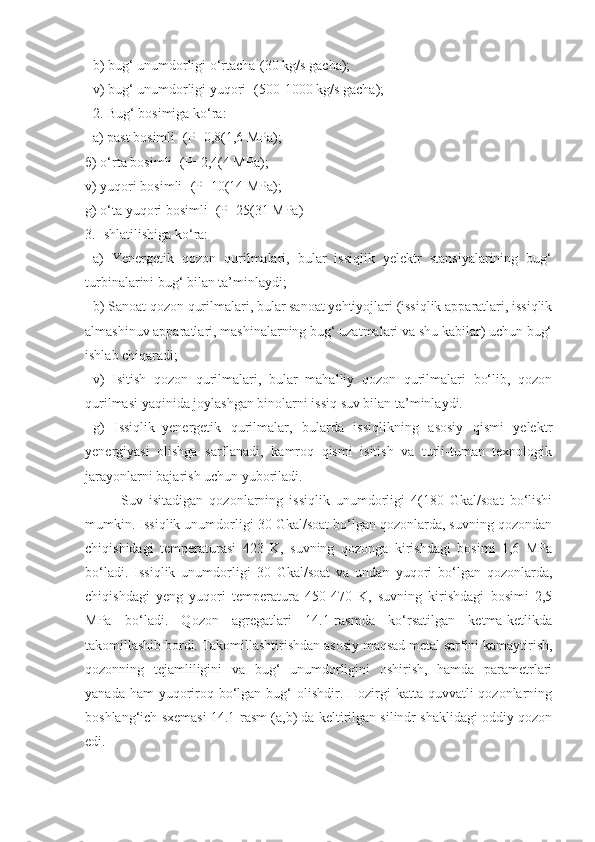 b) bug‘ unumdorligi o‘rtacha-(30 kg/s gacha);
v) bug‘ unumdorligi yuqori -(500-1000 kg/s gacha);
2. Bug‘ bosimiga ko‘ra:
a) past bosimli -(P=0,8(1,6 MPa);
б) o‘rta bosimli -(P=2,4(4 MPa);
v) yuqori bosimli- (P=10(14 MPa);
g) o‘ta yuqori bosimli -(P=25(31 MPa)
3. Ishlatilishiga ko‘ra:
a)   Yenergetik   qozon   qurilmalari,   bular   issiqlik   yelektr   stansiyalarining   bug‘
turbinalarini bug‘ bilan ta’minlaydi;
b) Sanoat qozon qurilmalari, bular sanoat yehtiyojlari (issiqlik apparatlari, issiqlik
almashinuv apparatlari, mashinalarning bug‘ uzatmalari va shu kabilar) uchun bug‘
ishlab chiqaradi;
v)   Isitish   qozon   qurilmalari,   bular   mahalliy   qozon   qurilmalari   bo‘lib,   qozon
qurilmasi yaqinida joylashgan binolarni issiq suv bilan ta’minlaydi.
g)   Issiqlik–yenergetik   qurilmalar,   bularda   issiqlikning   asosiy   qismi   yelektr
yenergiyasi   olishga   sarflanadi,   kamroq   qismi   isitish   va   turli-tuman   texnologik
jarayonlarni bajarish uchun yuboriladi. 
Suv   isitadigan   qozonlarning   issiqlik   unumdorligi   4(180   Gkal/soat   bo‘lishi
mumkin. Issiqlik unumdorligi 30 Gkal/soat bo‘lgan qozonlarda, suvning qozondan
chiqishidagi   temperaturasi   423   K,   suvning   qozonga   kirishdagi   bosimi   1,6   MPa
bo‘ladi.   Issiqlik   unumdorligi   30   Gkal/soat   va   undan   yuqori   bo‘lgan   qozonlarda,
chiqishdagi   yeng   yuqori   temperatura   450-470   K,   suvning   kirishdagi   bosimi   2,5
MPa   bo‘ladi.   Qozon   agregatlari   14.1-rasmda   ko‘rsatilgan   ketma-ketlikda
takomillashib bordi. Takomillashtirishdan asosiy maqsad metal sarfini kamaytirish,
qozonning   tejamliligini   va   bug‘   unumdorligini   oshirish,   hamda   parametrlari
yanada ham  yuqoriroq bo‘lgan bug‘  olishdir. Hozirgi  katta quvvatli  qozonlarning
boshlang‘ich sxemasi 14.1-rasm (a,b) da keltirilgan silindr shaklidagi oddiy qozon
edi. 