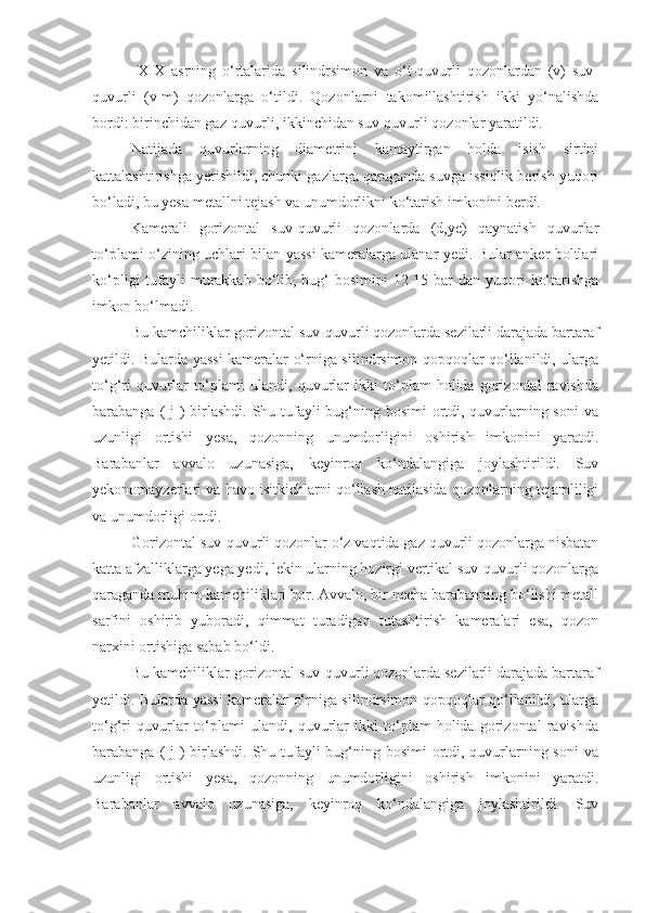   XIX   asrning   o‘rtalarida   silindrsimon   va   o‘t-quvurli   qozonlardan   (v)   suv-
quvurli   (v-m)   qozonlarga   o‘tildi.   Qozonlarni   takomillashtirish   ikki   yo‘nalishda
bordi: birinchidan gaz-quvurli, ikkinchidan suv-quvurli qozonlar yaratildi.
Natijada   quvurlarning   diametrini   kamaytirgan   holda   isish   sirtini
kattalashtirishga yerishildi, chunki gazlarga qaraganda suvga issiqlik berish yuqori
bo‘ladi, bu yesa metallni tejash va unumdorlikni ko‘tarish imkonini berdi. 
Kamerali   gorizontal   suv-quvurli   qozonlarda   (d,ye)   qaynatish   quvurlar
to‘plami o‘zining uchlari bilan yassi kameralarga ulanar yedi. Bular anker boltlari
ko‘pligi  tufayli  murakkab bo‘lib, bug‘  bosimini  12-15 bar  dan yuqori  ko‘tarishga
imkon bo‘lmadi.
Bu kamchiliklar gorizontal suv-quvurli qozonlarda sezilarli darajada bartaraf
yetildi. Bularda yassi kameralar o‘rniga silindrsimon qopqoqlar qo‘llanildi, ularga
to‘g‘ri   quvurlar   to‘plami   ulandi,   quvurlar   ikki   to‘plam   holida   gorizontal   ravishda
barabanga ( j ) birlashdi. Shu tufayli  bug‘ning bosimi  ortdi, quvurlarning soni  va
uzunligi   ortishi   yesa,   qozonning   unumdorligini   oshirish   imkonini   yaratdi.
Barabanlar   avvalo   uzunasiga,   keyinroq   ko‘ndalangiga   joylashtirildi.   Suv
yekonomayzerlari va havo isitkichlarni qo‘llash natijasida qozonlarning tejamliligi
va unumdorligi ortdi. 
Gorizontal suv-quvurli qozonlar o‘z vaqtida gaz quvurli qozonlarga nisbatan
katta afzalliklarga yega yedi, lekin ularning hozirgi vertikal suv-quvurli qozonlarga
qaraganda muhim kamchiliklari bor. Avvalo, bir necha barabanning bo‘lishi metall
sarfini   oshirib   yuboradi,   qimmat   turadigan   tutashtirish   kameralari   esa,   qozon
narxini ortishiga sabab bo‘ldi. 
Bu kamchiliklar gorizontal suv-quvurli qozonlarda sezilarli darajada bartaraf
yetildi. Bularda yassi kameralar o‘rniga silindrsimon qopqoqlar qo‘llanildi, ularga
to‘g‘ri   quvurlar   to‘plami   ulandi,   quvurlar   ikki   to‘plam   holida   gorizontal   ravishda
barabanga ( j ) birlashdi. Shu tufayli  bug‘ning bosimi  ortdi, quvurlarning soni  va
uzunligi   ortishi   yesa,   qozonning   unumdorligini   oshirish   imkonini   yaratdi.
Barabanlar   avvalo   uzunasiga,   keyinroq   ko‘ndalangiga   joylashtirildi.   Suv 