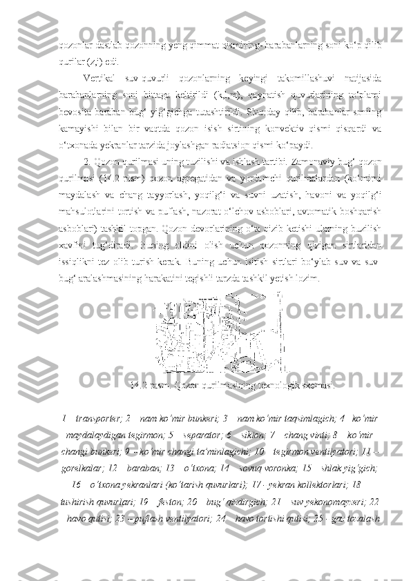 qozonlar dastlab qozonning yeng qimmat qismining–barabanlarning soni ko‘p qilib
qurilar (z,i) edi.
Vertikal   suv-quvurli   qozonlarning   keyingi   takomillashuvi   natijasida
barabanlarning   soni   bittaga   keltirildi   (k,l,m),   qaynatish   quvurlarining   to‘plami
bevosita   baraban   bug‘   yig‘gichga   tutashtirildi.   Shunday   qilib,   barabanlar   soniing
kamayishi   bilan   bir   vaqtda   qozon   isish   sirtining   konvektiv   qismi   qisqardi   va
o‘txonada yekranlar tarzida joylashgan radiatsion qismi ko‘paydi. 
2. Qozon qurilmasi uning tuzilishi va ishlash tartibi.  Zamonaviy bug‘ qozon
qurilmasi   (14.2-rasm)   qozon   agregatidan   va   yordamchi   qurilmalardan   (ko‘mirni
maydalash   va   chang   tayyorlash,   yoqilg‘i   va   suvni   uzatish,   havoni   va   yoqilg‘i
mahsulotlarini tortish va puflash, nazorat-o‘lchov asboblari, avtomatik boshqarish
asboblari) tashkil topgan. Qozon devorlarining o‘ta qizib ketishi ularning buzilish
xavfini   tug‘diradi.   Buning   oldini   olish   uchun   qozonning   qizigan   sirtlaridan
issiqlikni   tez   olib   turish   kerak.   Buning   uchun   isitish   sirtlari   bo‘ylab   suv   va   suv-
bug‘ aralashmasining harakatini tegishli tarzda tashkil yetish lozim.
14.2-rasm. Qozon qurilmasining texnologik sxemasi.
1 – transporter; 2 – nam ko‘mir bunkeri; 3 – nam ko‘mir taqsimlagich; 4– ko‘mir
maydalaydigan tegirmon; 5 – separator; 6 – siklon; 7 – chang vinti; 8 – ko‘mir
changi bunkeri; 9 – ko‘mir changi ta’minlagichi; 10 – tegirmon ventilyatori; 11 –
gorelkalar; 12 – baraban; 13 – o‘txona; 14 – sovuq voronka; 15 – shlak yig‘gich;
16 – o‘txona yekranlari (ko‘tarish quvurlari); 17 - yekran kollektorlari; 18 –
tushirish quvurlari; 19 – feston; 20 – bug‘ qizdirgich; 21 – suv yekonomayzeri; 22
– havo qutisi; 23 – puflash ventilyatori; 24 – havo tortishi qutisi; 25 - gaz tozalash 