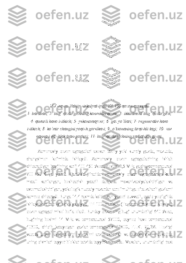 14.4- rasm. Tabiiy sirkulyatsiyali TP-100 qozon agregati.
1- baraban; 2- bug‘ qizdirgichning konvektiv qismi; 3- ikkilamchi bug‘ qizdirgich;
4- quvurli havo isitkich; 5- yekonomayzer; 6- gaz yo‘llari; 7- regenerativ havo
isitkich; 8- ko‘mir changini yoqish gorelkasi; 9- o‘txonaning tirqishli tagi; 10- suv
vannasi va shlak transporteri; 11- bug‘ qizdirgichning radiatsion qismi.
Zamonaviy   qozon   agregatlari   asosan   tabiiy   yoki   sunpiy   gazda,   mazutda,
changsimon   ko‘mirda   ishlaydi.   Zamonaviy   qozon   agregatlarining   ishlab
chiqaradigan bug‘ining sarfi 400-450 t/soat, bosimi 2,5 MPa gacha, temperaturasi
700-850   K   ga   yetadi.   Qurilishi   jihatidan   zamonaviy   qozon   agregatlariga   kam
metall   sarflangan,   boshqarish   yetarli   darajada   mexanizatsiyalashtirilgan   va
avtomatlashtirilgan, yekologik nuqtaiy nazardan atrof muhitga o‘ta zaharli gazlarni
kamroq chiqaradi. Bunga 14.4-rasmda keltirilgan yuqori quvvatli, qattiq yoqilg‘ida
ishlaydigan   tabiiy   sirkulyatsiyali   TP-100   markali   (Taganrog   zavodi,   Rossiya)
qozon agregati misol bo‘la oladi. Bunday qozonning bug‘ unumdorligi 640 t/soat,
bug‘ning   bosimi   14   MPa   va   temperaturasi   5700C,   qaynoq   havo   temperaturasi
4030C,   chiqib   ketayotgan   gazlar   temperaturasi   1280C,   F.I.K.   90,2%.   Hozirgi
vaqtda   qozon   agregatlarini   yig‘ishni   arzonlashtirish   va   tezlashtirish   maqsadida
uning qismlari  tayyor  bloklar  tarzida tayyorlanmoqda.  Masalan,  unumdorligi  past 