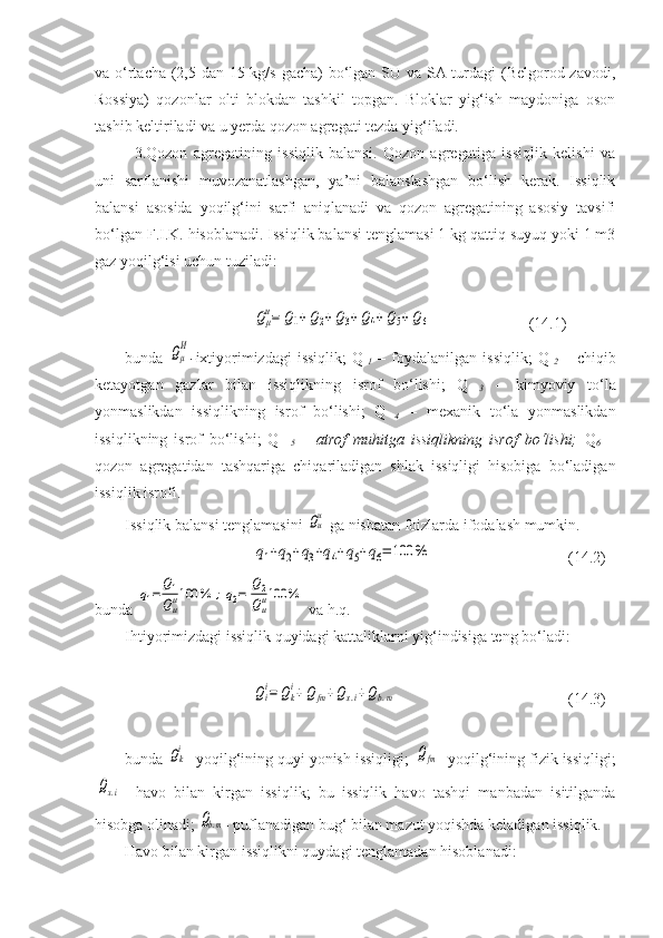 va o‘rtacha (2,5 dan 15 kg/s gacha) bo‘lgan SU va SA turdagi  (Belgorod zavodi,
Rossiya)   qozonlar   olti   blokdan   tashkil   topgan.   Bloklar   yig‘ish   maydoniga   oson
tashib keltiriladi va u yerda qozon agregati tezda yig‘iladi.
3. Qozon   agregatining   issiqlik   balansi.   Qozon   agregatiga   issiqlik   kelishi   va
uni   sarflanishi   muvozanatlashgan,   ya’ni   balanslashgan   bo‘lish   kerak.   Issiqlik
balansi   asosida   yoqilg‘ini   sarfi   aniqlanadi   va   qozon   agregatining   asosiy   tavsifi
bo‘lgan F.I.K. hisoblanadi. Issiqlik balansi tenglamasi 1 kg qattiq suyuq yoki 1 m3
gaz yoqilg‘isi uchun tuziladi:Qμ
и=	Q1+Q2+Q3+Q4+	Q5+Q6
  (14.1)
bunda  	
Qμ
И - ixtiyorimizdagi   issiqlik;   Q
  1   –   foydalanilgan   issiqlik;   Q
  2   –   chiqib
ketayotgan   gazlar   bilan   issiqlikning   isrof   bo‘lishi;   Q
  3   –   kimyoviy   to‘la
yonmaslikdan   issiqlikning   isrof   bo‘lishi;   Q
  4   –   mexanik   to‘la   yonmaslikdan
issiqlikning   isrof   bo‘lishi;   Q  
  5   –   atrof   muhitga   issiqlikning   isrof   bo‘lishi;   Q
6   –
qozon   agregatidan   tashqariga   chiqariladigan   shlak   issiqligi   hisobiga   bo‘ladigan
issiqlik isrofi.
Issiqlik balansi tenglamasini 	
Qии  ga nisbatan foizlarda ifodalash mumkin. 	
q1+q2+q3+q4+q5+q6=	100	%
(14.2)
bunda 	
q1=	Q1
Qии100	%	;q2=	Q2
Qии100	%  va h.q.
Ihtiyorimizdagi issiqlik quyidagi kattaliklarni yig‘indisiga teng bo‘ladi:	
Qi
i=	Qk
i+Q	fm+Qx.i+Qb.m
  (14.3)
bunda 	
Qki - yoqilg‘ining quyi yonish issiqligi; 	Qfm - yoqilg‘ining fizik issiqligi;	
Qx.i
-   havo   bilan   kirgan   issiqlik;   bu   issiqlik   havo   tashqi   manbadan   isitilganda
hisobga olinadi; 	
Qb.m - puflanadigan bug‘ bilan mazut yoqishda keladigan issiqlik.
Havo bilan kirgan issiqlikni quydagi tenglamadan hisoblanadi: 