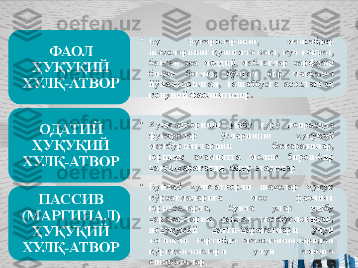 •
Бу  фуқароларнинг,  мансабдор 
шахсларнинг қўшимча вақт, куч-ғайрат, 
баъзан  эса  моддий  маблағ лар  сарфлаш 
билан  боғлиқ  бўлган  бир  мақсадга 
йўналтирилган,  та	
 шаббусга  асосланган 
қонуний фаолиятидир.ФАОЛ 
ҲУҚУҚИЙ 
ХУЛҚ-АТВОР
•
Хулқ-атворнинг  ушбу  тури  доирасида 
фуқаролар  ўзларининг  ҳуқуқий 
мажбуриятла	
 рини  бажарадилар, 
юридик  аҳамиятга  молик  бирон-бир 
хатти-ҳара	
 катни содир этадилар.ОДАТИЙ 
ҲУҚУҚИЙ 
ХУЛҚ-АТВОР
•
Бундай  ҳулқ-атворли  шахслар  ҳуқуқ 
кўрсатмаларига  мос  фаолият 
юритсаларда,  бунда  улар  ушбу 
ҳаракатларни  давлат  мажбурловидан, 
ноҳуқуқий  ҳатти-ҳаракатлари  учун 
тегишли  тартибда  жазоланишларидан 
қўрққанликлари  учун  амалга 
оширадилар. ПАССИВ 
(МАРГИНАЛ) 
ҲУҚУҚИЙ 
ХУЛҚ-АТВОР       