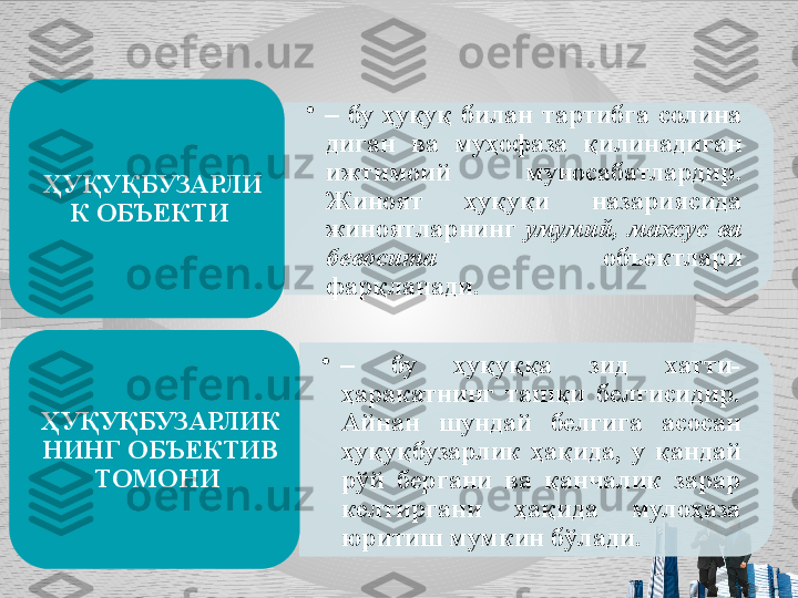 •
–  бу  ҳуқуқ  билан  тартибга  солина 
диган  ва  муҳофаза  қилинадиган 
ижтимоий  муносабатлардир. 
Жиноят  ҳуқуқи  назариясида 
жиноятларнинг  умумий,  махсус  ва 
бево	
 сита  объектлари 
фарқланади.ҲУҚУҚБУЗАРЛИ
К ОБЪЕКТИ 
•
–  бу  ҳуқуққа  зид  хатти-
ҳаракатнинг  ташқи  белгисидир. 
Айнан  шундай  белгига  асосан 
ҳуқуқбузарлик  ҳақида,  у  қандай 
рўй  бергани  ва  қанчалик  зарар 
кел
 тиргани  ҳақида  мулоҳаза 
юритиш мумкин бўлади. ҲУҚУҚБУЗАРЛИК
НИНГ ОБЪЕКТИВ 
ТОМОНИ      