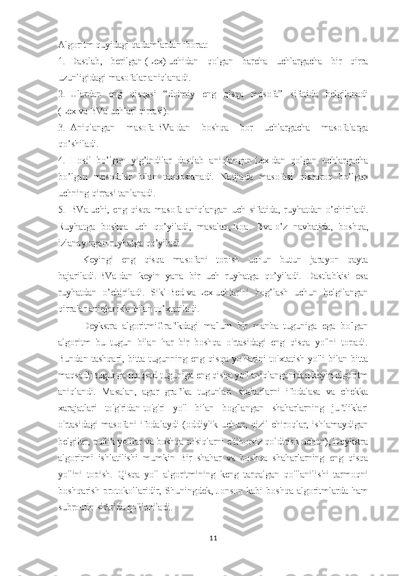 Algoritm quyidagi qadamlardan iborat:  
1. Dastlab,   berilgan   (Lex)   uchidan   qolgan   barcha   uchlargacha   bir   qirra
uzunligidagi masofalar aniqlanadi.  
2. Ulardan   eng   qisqasi   “doimiy   eng   qisqa   masofa”   sifatida   belgilanadi
( Lex   va   BVa   uchlari qirrasi).  
3. Aniqlangan   masofa   BVa   dan   boshqa   bor   uchlargacha   masofalarga
qo’shiladi.  
4. Hosil   bo’lgan   yig’indilar   dastlab   aniqlangan   Lex   dan   qolgan   uchlargacha
bo’lgan   masofalar   bilan   taqqoslanadi.   Natijada   masofasi   qisqaroq   bo’lgan
uchning qirrasi tanlanadi.  
5. BVa   uchi,   eng   qisqa   masofa   aniqlangan   uch   sifatida,   ruyhatdan   o’chiriladi.
Ruyhatga   boshqa   uch   qo’yiladi,   masalan,   Roa.   Bva   o’z   navbatida,   boshqa,
izlanayotgan ruyhatga qo’yiladi.  
Keyingi   eng   qisqa   masofani   topish   uchun   butun   jarayon   qayta
bajariladi.   BVa   dan   keyin   yana   bir   uch   ruyhatga   qo’yiladi.   Dastlabkisi   esa
ruyhatdan   o’chiriladi.   Sikl   Bed   va   Lex   uchlarini   bog’lash   uchun   belgilangan
qirralar aniqlanishi bilan to’xtatiladi.
Deykstra   algoritmiGrafikdagi   ma'lum   bir   manba   tuguniga   ega   bo'lgan
algoritm   bu   tugun   bilan   har   bir   boshqa   o'rtasidagi   eng   qisqa   yo'lni   topadi.
Bundan   tashqari,   bitta   tugunning   eng   qisqa   yo'llarini   to'xtatish   yo'li   bilan   bitta
maqsadli tugunga maqsad tuguniga eng qisqa yo'l aniqlanganidan keyin algoritm
aniqlandi.   Masalan,   agar   grafika   tugunlari   shaharlarni   ifodalasa   va   chekka
xarajatlari   to'g'ridan-to'g'ri   yo'l   bilan   bog'langan   shaharlarning   juftliklari
o'rtasidagi   masofani   ifodalaydi   (oddiylik   uchun,   qizil   chiroqlar,   ishlamaydigan
belgilar, pullik yo'llar va boshqa to'siqlarni e'tiborsiz qoldirish uchun), Deykstra
algoritmi   ishlatilishi   mumkin   Bir   shahar   va   boshqa   shaharlarning   eng   qisqa
yo'lini   topish.   Qisqa   yo'l   algoritmining   keng   tarqalgan   qo'llanilishi   tarmoqni
boshqarish  protokollaridir,  Shuningdek,  Jonson   kabi   boshqa   algoritmlarda  ham
subroutin sifatida qo'llaniladi.
11 