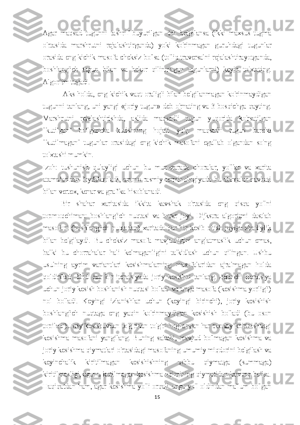 Agar   maqsad   tugunni   tashrif   buyurilgan   deb   belgilansa   (ikki   maxsus   tugma
o'rtasida   marshrutni   rejalashtirganda)   yoki   ko'rinmagan   guruhdagi   tugunlar
orasida eng kichik masofa cheksiz bo'lsa (to'liq traversalni rejalashtirayotganda,
boshlang'ich   tugun   bilan   va   bekor   qilinmagan   tugunlarni)   keyin   to'xtating.
Algoritm tugadi.
  Aks  holda,  eng  kichik vaqt   oralig'i   bilan belgilanmagan  ko'rinmaydigan
tugunni tanlang, uni yangi «joriy tugun» deb o'rnating va 3-bosqichga qayting.
Marshrutni   rejalashtirishda,   aslida   maqsadli   tugun   yuqorida   ko'rsatilgan
"kutilgan"   bo'lguncha   kutishning   hojati   yo'q:   maqsadli   tugun   barcha
"kutilmagan"   tugunlar   orasidagi   eng   kichik   masofani   egallab   olgandan   so'ng
to'xtashi mumkin.
Izoh:   tushunish   qulayligi   uchun   bu   munozarada   choralar,   yo'llar   va   xarita
atamalaridan  foydalaniladi,   ammo  rasmiy   terminologiyada   bu  atamalar   navbati
bilan vertex, kenar va grafika hisoblanadi.
Bir   shahar   xaritasida   ikkita   kavshak   o'rtasida   eng   qisqa   yo'lni
topmoqchiman:   boshlang'ich   nuqtasi   va   borar   joyi.   Dijkstra   algoritmi   dastlab
masofani   (boshlang'ich   nuqtadan)   xaritada   har   bir   kesib   o'tish   joyiga   abadiylik
bilan   belgilaydi.   Bu   cheksiz   masofa   mavjudligini   anglatmaslik   uchun   emas,
balki   bu   chorrahalar   hali   kelmaganligini   ta'kidlash   uchun   qilingan.   Ushbu
usulning   ayrim   variantlari   kesishmalarning   masofalaridan   ajralmagan   holda
qoldiriladi.   Endi   har   bir   iteratsiyada   joriy   kesishni   tanlang.   Birinchi   iteratsiya
uchun joriy kesish boshlanish nuqtasi bo'ladi va unga masofa (kesishma yorlig'i)
nol   bo'ladi.   Keyingi   izlanishlar   uchun   (keyingi   birinchi),   joriy   kesishish
boshlang'ich   nuqtaga   eng   yaqin   ko'rinmaydigan   kesishish   bo'ladi   (bu   oson
topiladi).Joriy kesishuvdan to'g'ridan-to'g'ri bog'langan har qanday ko'rinishdagi
kesishma   masofani   yangilang.   Buning   sababi,   mavjud   bo'lmagan   kesishma   va
joriy kesishma qiymatlari o'rtasidagi masofaning umumiy miqdorini belgilash va
keyinchalik   kiritilmagan   kesishishning   ushbu   qiymatga   (summaga)
kiritilmasligi, agar u kutilmagan kesishma oqimining qiymatidan kamroq bo'lsa.
Haqiqatdan  ham, agar   kesishma  yo'li   orqali  unga  yo'l  oldindan  ma'lum   bo'lgan
15 