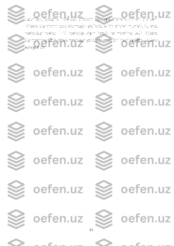 tugunidan, faqatgina individual  qirralarni baholaydi.Kichkina birinchi qidiruvni
Dijkstra   algoritmini   taqqoslanmagan   graflarda   ko'rib   chiqish   mumkin,   bu   erda
navbatdagi   navbat   FIFO   navbatiga   ziyon   beradi.Tez   marshing   usuli   Dijkstra
algoritmining uchburchak meshidagi geodezial masofani hisoblaydigan uzluksiz
versiyasidir.
21 