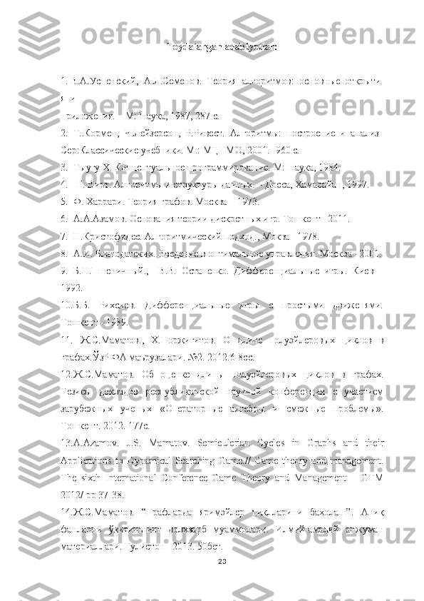 Foydalangan adabiyotlar:
1.   В.А.Успенский,     А.Л.Семенов.     Теория     алгоритмов:     основные     открыти
я     и    
приложения.   –   М:   Наука,   1987,   287   с.    
2.     Т..Кормен,     Ч.Лейзерсон,     Р.Ривест.     Алгоритмы:     построение     и     анализ  
Сер:Классические   учебники.   М.:   МЦНМО,   2001.-   960   с.    
3.     Тыугу   Х.   Концептуальное   программирование.   М:   Наука,   1984.    
4.       Н.   Вирт.   Алгоритмы   и   структуры   данных.   –   Досса,   Хамарайан,   1997.    
5.  Ф. Харрари. Теория графов. Москва – 1973.
6. А.А.Азамов. Основания теории дискретн ых игр. Тошкент –2011. 
7. Н.Кристофидес. Алгоритмический подход., Моква –1978.
8. А.И. Благодатских. Введение в оптимальное управления. Москва –2001.
9. Б.Н.Пшеничный.,     В.В.   Остапенко.   Дифференциальные   игры.   Киев   –
1992.
10. Б.Б.   Рихсиев.   Дифференциальные   игры   с   простыми   движенями.
Тошкент –1989.
11.   Ж.С.Маматов.,   Х.Норжигитов.   О   длине   полуэйлеровых   циклов   в
графах. ЎзР ФА маърузалари. №2. 2012.6-8сс.
12. Ж.С.Маматов.   Об   оценке   длин ы   полуэйлеров ы х   циклов   в   графах.
Тезисы   докладов   республиканской   научной   конференции   с   участием
зарубежных   ученых   «Операторные   алгебры   и   смежные   проблемы».
Тошкент. 2012. 177с. 
13. A.Azamov.   J.S.   Mamatov.   Semieulerian   Cycles   in   Graphs   and   their
Applications   to   Dynamical   Searching   Game.//   Game   theory   and   management.
The   sixth   International   Conference   Game   Theory   and   Management   –   GTM
2012/ pp 37-38.   
14. Ж.С.Маматов.   “Графларда   яримэйлер   циклларини   баҳолаш”.   Аниқ
фанларни   ўқитишнинг   долхзарб   муаммолари.   Илмий-амалий   анжуман
материаллари. Гулистон –2013. 50бет.  
23 