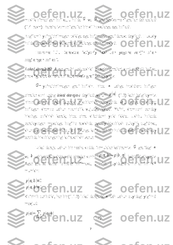 moslik o’rnatilgan bo’lsa, u holda  G   va  	G'   graflar   izomorf   graflar deb ataladi
(1.4–rasm). Barcha izomorf graflar bir xil hossalarga ega bo’ladi. 
Bog’lamli yo’naltirilmagan tsiklga ega bo’lmagan graf daraxt deyiladi. Hususiy
holda daraxt sirtmoq va karrali qirralarga ega bo’lmaydi. 
Teorema   1.1.   Daraxtda   ixtiyoriy   ikki   uch   yagona   zanjir   bilan
bog’langan bo’ladi.  
Lokal   darajalar .   Agar   grafni   uni   tashkil   etuvchi   qirralari   soni   sanoqli   bo’lsa,
chekli graf , aksincha bo’lsa,  cheksiz graf  deb ataymiz. 	
G−
yo’naltirilmagan   graf   bo’lsin.   Bitta  	a   uchga   intsidient   bo’lgan
qirralar  soni  uning   lokal  darajasi   deyiladi   va  uni  
ρ(a)   (1.2)   kabi   belgilaymiz.
Biror   uchning   lokal   darajasi   hisoblanish   jarayonida   shu   uchga   intsidient
bo’lagan   sirtmoq   uchun   noaniqlik   vujudga   keladi.   Ya’ni,   sirtmoqni   qanday
hisobga   qo’shish   kerak;   bitta   qirra   sifatidami   yoki   ikkita.   Ushbu   holatda
qaralayotgan   masalaga   bog’liq   ravishda   qanday   hisoblash   qulaylik   tug’dirsa,
shunday hisoblagan ma’quldir. Shunga ko’ra, har bir holatda sirtmoqni qanday
tartibda hisoblanganligi ko’rastilishi zarur. 
Lokal daraja uchun bir necha sodda formulalar keltiramiz.  	
G   grafdagi  	a
va  	
b   uchlarni tutashtiruvchi  qirralar  sonini  	ρ(a,b)=	ρ(b,a)   kabi belgilaymiz.
Agar   grafda   karrali   qirralar   bo’lmasa,   u   holda   quyidagicha   hollar   bo’lishi
mumkin: 	
ρ(a,b)=	0	
ρ(a,b)=	1
Ko’rinib turibdiki, har bir (1.1.2) lokal darajada  	
a   uch uchun quyidagi yig’indi
mavjud:	
ρ(a)=	∑
b∈V	
ρ(a,b)
                                      (1.3)
7 