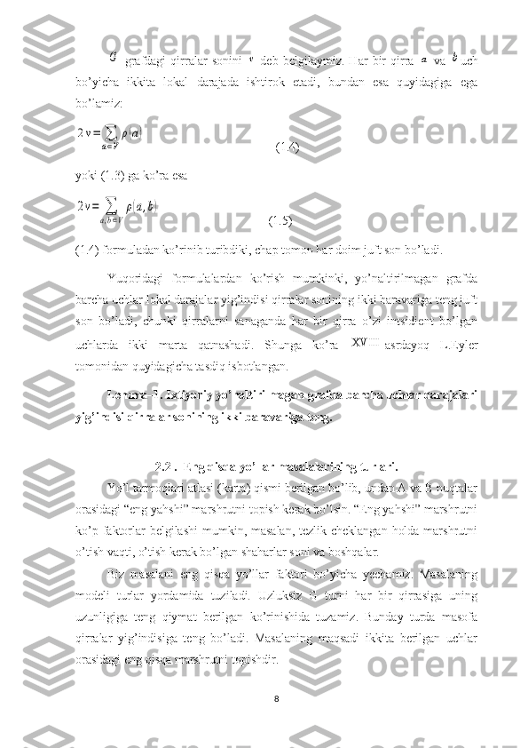 G  grafdagi   qirralar   sonini  	v   deb   belgilaymiz.   Har   bir   qirra  	a   va  	b uch
bo’yicha   ikkita   lokal   darajada   ishtirok   etadi,   bundan   esa   quyidagiga   ega
bo’lamiz: 	
2v=	∑
a∈V	
ρ(a)
                                          (1.4)
yoki (1.3) ga ko’ra esa	
2v=	∑
a,b∈V
ρ(a,b)
                                   (1.5)
(1.4) formuladan ko’rinib turibdiki, chap tomon har doim juft son bo’ladi. 
Yuqoridagi   formulalardan   ko’rish   mumkinki,   yo’naltirilmagan   grafda
barcha uchlar lokal darajalar yig’indisi qirralar sonining ikki baravariga teng juft
son   bo’ladi,   chunki   qirralarni   sanaganda   har   bir   qirra   o’zi   intsidient   bo’lgan
uchlarda   ikki   marta   qatnashadi.   Shunga   ko’ra  	
XVIII asrdayoq   L.Eyler
tomonidan quyidagicha tasdiq isbotlangan.
Lemma–1. Ixtiyoriy yo’naltirilmagan grafda barcha uchlar darajalari
yig’indisi qirralar sonining ikki baravariga teng. 
2.2 .  Eng qisqa yo’llar masalalarining turlari.
Yo’l tarmoqlari atlasi (karta) qismi berilgan bo’lib, undan A va B nuqtalar
orasidagi “eng yahshi” marshrutni topish kerak bo’lsin. “Eng yahshi” marshrutni
ko’p faktorlar belgilashi  mumkin, masalan, tezlik cheklangan  holda marshrutni
o’tish vaqti, o’tish kerak bo’lgan shaharlar soni va boshqalar.
Biz   masalani   eng   qisqa   yo’llar   faktori   bo’yicha   yechamiz.   Masalaning
modeli   turlar   yordamida   tuziladi.   Uzluksiz   G   turni   har   bir   qirrasiga   uning
uzunligiga   teng   qiymat   berilgan   ko’rinishida   tuzamiz.   Bunday   turda   masofa
qirralar   yig’indisiga   teng   bo’ladi.   Masalaning   maqsadi   ikkita   berilgan   uchlar
orasidagi eng qisqa marshrutni topishdir.
8 