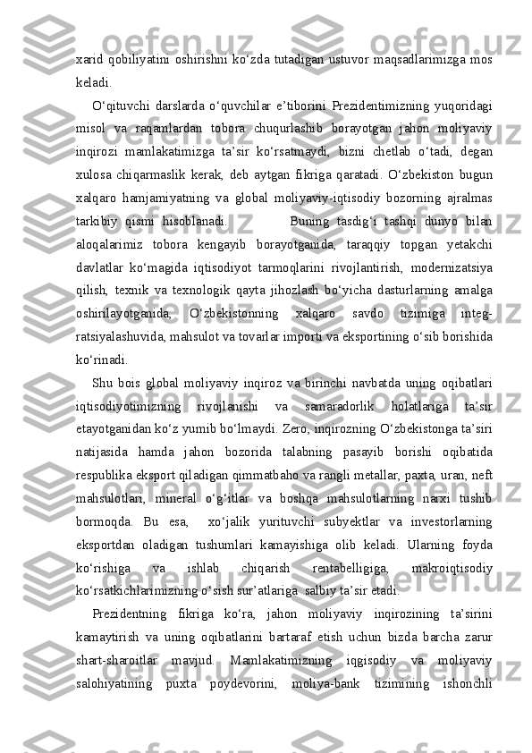 xarid   qobiliyatini   oshirishni   ko‘zda   tutadigan   ustuvor   maqsadlarimizga   mos
keladi. 
O‘qituvchi   darslarda   o‘quvchilar   e’tiborini   Prezidentimizning   yuqoridagi
misol   va   raqamlardan   tobora   chuqurlashib   borayotgan   jahon   moliyaviy
inqirozi   mamlakatimizga   ta’sir   ko‘rsatmaydi,   bizni   chetlab   o‘tadi,   degan
xulosa   chiqarmaslik   kerak,   deb   aytgan   fikriga   qaratadi.   O‘zbekiston   bugun
xalqaro   hamjamiyatning   va   global   moliyaviy-iqtisodiy   bozorning   ajralmas
tarkibiy   qismi   hisoblanadi.                 Buning   tasdig‘i   tashqi   dunyo   bilan
aloqalarimiz   tobora   kengayib   borayotganida,   taraqqiy   topgan   yetakchi
davlatlar   ko‘magida   iqtisodiyot   tarmoqlarini   rivojlantirish,   modernizatsiya
qilish,   texnik   va   texnologik   qayta   jihozlash   bo‘yicha   dasturlarning   amalga
oshirilayotganida,   O‘zbekistonning   xalqaro   savdo   tizimiga   integ-
ratsiyalashuvida, mahsulot va tovarlar importi va eksportining o‘sib borishida
ko‘rinadi.
Shu   bois   global   moliyaviy   inqiroz   va   birinchi   navbatda   uning   oqibatlari
iqtisodiyotimizning   rivojlanishi   va   samaradorlik   holatlariga   ta’sir
etayotganidan ko‘z yumib bo‘lmaydi. Zero, inqirozning O‘zbekistonga ta’siri
natijasida   hamda   jahon   bozorida   talabning   pasayib   borishi   oqibatida
respublika eksport qiladigan qimmatbaho va rangli metallar, paxta, uran, neft
mahsulotlari,   mineral   o‘g‘itlar   va   boshqa   mahsulotlarning   narxi   tushib
bormoqda.   Bu   esa,     xo‘jalik   yurituvchi   subyektlar   va   investorlarning
eksportdan   oladigan   tushumlari   kamayishiga   olib   keladi.   Ularning   foyda
ko‘rishiga   va   ishlab   chiqarish   rentabelligiga,   makroiqtisodiy
ko‘rsatkichlarimizning o‘sish sur’atlariga  salbiy ta’sir etadi.
Prezidentning   fikriga   ko‘ra,   jahon   moliyaviy   inqirozining   ta’sirini
kamaytirish   va   uning   oqibatlarini   bartaraf   etish   uchun   bizda   barcha   zarur
shart-sharoitlar   mavjud.   Mamlakatimizning   iqgisodiy   va   moliyaviy
salohiyatining   puxta   poydevorini,   moliya-bank   tizimining   ishonchli 