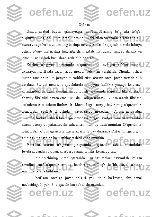 Xulosa
Ushbu   metod   bayon   qilinayotgan   ma’lumotlarning   to‘g‘ridan-to‘g‘ri
o‘qituvchining jonli nutqi orqali idrok qilinishi bilan tavsiyalanadi va ana shu
xususiyatiga ko‘ra ta’limning boshqa metodlaridan farq qiladi hamda hikoya
qilish,   o‘quv   materialini   tushuntirish,   maktab   ma’ruzasi,   suhbat,   darslik   va
kitob bilan ishlash kabi shakllarda olib boriladi   
Kitobni   o‘rganish   davomida   o‘qituvchi   qo‘llaydigan   suhbat   metodi
aksariyat   holatlarda   savol-javob   metodi   deb   ham   yuritiladi.   Chunki,   ushbu
metod asosida ta’lim jarayonini tashkil etish asosan savol-javob tarzida olib
boriladi.   Suhbat   metodi   o‘quvchilarda   muayyan   faollikni   yuzaga   keltiradi,
shuningdek, berilgan savolga javob topish jarayonida o‘quvchi fikr yuritadi,
shaxsiy fikrlarini bayon etadi, uni dalillashga urinadi. Bu esa ularda fikrlash
ko‘nikmalarini   takomillashtiradi.   Mavzudagi   asosiy   jihatlarning   o‘quvchilar
tomonidan   egallab   olinishida     savol-javob   metodini   qo‘llash   maqsadga
muvofiq bo‘ladi. Shu bilan birga kitobdagi o‘rganilayotgan mavzu yuzasidan
kirish, asosiy va yakunlovchi suhbatlarni ham qo‘llash mumkin. O‘quvchilar
tomonidan kitobdagi asosiy materiallarning qay darajada o‘zlashtirilganligini
aniqlash maqsadida ham suhbat tashkil etish mumkin.
Prezident   asarini   o‘rganish   jarayonida   o‘qituvchi   suhbat   metodidan
foydalanganda quyidagi shartlarga amal qilishi  kerak bo‘ladi:
-   o‘qituvchining   kitob   yuzasidan   suhbat   uchun   tayyorlab   kelgan
savollari   sinf   o‘quvchilarining   barchasiga   taalluqli   bo‘lib,   savol   o‘rtaga
umumiy tarzda tashlanadi;
-   berilgan   savolga   javob   to‘g‘ri   yoki   to‘la   bo‘lmasa,   shu   savol
navbatdagi 2- yoki 3- o‘quvchidan so‘ralishi mumkin; 