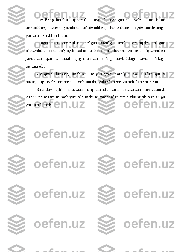 -   sinfning   barcha   o‘quvchilari   javob   berayotgan   o‘quvchini   qunt   bilan
tinglashlari,   uning   javobini   to‘ldirishlari,   tuzatishlari,   oydinlashtirishga
yordam berishlari lozim;
-   agar   asar   yuzasidan   berilgan   savolga   javob   bermoqchi   bo‘lgan
o‘quvchilar   soni   ko‘payib   ketsa,   u   holda   o‘qituvchi   va   sinf   o‘quvchilari
javobdan   qanoat   hosil   qilganlaridan   so‘ng   navbatdagi   savol   o‘rtaga
tashlanadi; 
-   o‘quvchilarning   javoblari     to‘g‘ri   yoki   noto‘g‘ri   bo‘lishidan   qat’iy
nazar, o‘qituvchi tomonidan izohlanishi, yakunlanishi va baholanishi zarur.  
Shunday   qilib,   mavzuni   o‘rganishda   turli   usullardan   foydalanish
kitobning mazmun-mohiyati o‘quvchilar tomonidan tez o‘zlashtirib olinishiga
yordam beradi. 