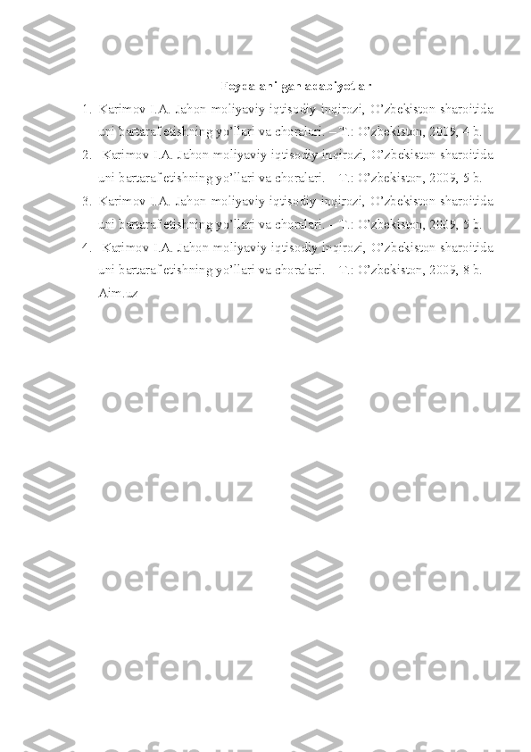 Foydalanilgan adabiyotlar
1. Karimov I.A. Jahon moliyaviy-iqtisodiy inqirozi, O’zbеkiston sharoitida
uni bartaraf etishning yo’llari va choralari. – T.: O’zbеkiston, 2009, 4 b.
2.   Karimov I.A. Jahon moliyaviy-iqtisodiy inqirozi, O’zbеkiston sharoitida
uni bartaraf etishning yo’llari va choralari. – T.: O’zbеkiston, 2009, 5 b.
3. Karimov I.A. Jahon moliyaviy-iqtisodiy inqirozi, O’zbеkiston sharoitida
uni bartaraf etishning yo’llari va choralari. – T.: O’zbеkiston, 2009, 5 b.
4.   Karimov I.A. Jahon moliyaviy-iqtisodiy inqirozi, O’zbеkiston sharoitida
uni bartaraf etishning yo’llari va choralari. – T.: O’zbеkiston, 2009, 8 b.
Aim.uz 