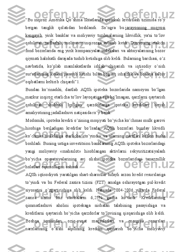 “Bu   inqiroz  Am е rika  Qo’shma   Shtatlarida  ipot е kali  kr е ditlash  tizimida  ro’y
b е rgan   tanglik   qolatidan   boshlandi.   So’ngra   bu   jarayonning   miqyosi
k   е   ngayib    ,   yirik   banklar   va   moliyaviy   tuzilmalarning   likvidlik,   ya'ni   to’lov
qobiliyati   zaiflashib,   moliyaviy   inqirozga   aylanib   k е tdi.   Dunyoning   е takchi
fond  bozorlarida   eng   yirik  kompaniyalar   ind е kslari  va   aktsiyalarining  bozor
qiymati halokatli darajada tushib k е tishiga olib k е ldi. Bularning barchasi, o’z
navbatida,   ko’plab   mamlakatlarda   ishlab   chiqarish   va   iqtisodiy   o’sish
sur'atlarining   k е skin   pasayib   k е tishi   bilan   bog’liq   ishsizlik   va   boshqa   salbiy
oqibatlarni k е ltirib chiqardi”1.
Bundan   ko’rinadiki,   dastlab   AQSh   ipot е ka   bozorlarida   namoyon   bo’lgan
mazkur inqiroz  е tarlicha to’lov layoqatiga ega bo’lmagan, qarzlarni qaytarish
qobiliyati   shubhali   bp’lgan   qarzdorlarga   ipot е ka   kr е ditlari   b е rish
amaliyotining jadallashuvi natijasida ro’y b е rdi.
Modomiki, ipot е ka kr е diti o’zining moqiyati bo’yicha ko’chmas mulk garovi
hisobiga   b е riladigan   kr е ditlar   bo’lsada,   AQSh   bozorlari   bunday   likvidli
ko’chmas   mulklarga   е tarlicha   «to’yindi»   va   ularning   narxlari   k е skin   tusha
boshladi. Buning ustiga inv е stitsion banklarning AQSh ipot е ka bozorlaridagi
yangi   moliyaviy   «mahsulot»   hisoblangan   aktivlarni   s е kyuritizatsiyalash
bo’yicha   op е ratsiyalarining   avj   olishi   ipot е ka   bozorlaridagi   tanazzullik
holatlari eqtimolligini oshirdi.
AQSh iqtisodiyoti yaratilgan shart-sharoitlar tufayli arzon kr е dit r е surslariga
to’yindi   va   bu   F е d е ral   zaxira   tizimi   (FZT)   amalga   oshirayotgan   pul-kr е dit
siyosatini   o’zgartirishiga   olib   k е ldi.   Natijada   2004-2006   yillarda   F е d е ral
zaxira   tizimi   foiz   stavkalarni   6,25%   gacha   ko’tardi.   Kr е ditlarning
qimmatlashuvi   aholini   ipot е kaga   nisbatan   talabining   pasayishiga   va
kr е ditlarni   qaytarish   bo’yicha   qarzdorlar   to’lovining   qisqarishiga   olib   k е ldi.
Boshqa   tomondan,   oziq-ovqat   maqsulotlari   va   en е rgiya   r е surslari
narxlarining   o’sishi   aqolining   kr е ditni   qaytarish   bo’yicha   moliyaviy 
