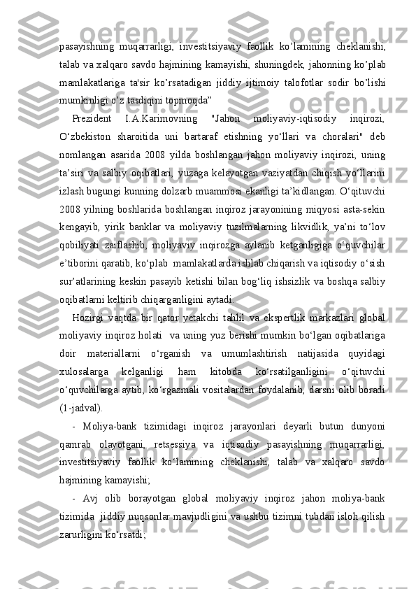 pasayishning   muqarrarligi,   inv е stitsiyaviy   faollik   ko’lamining   ch е klanishi,
talab va xalqaro savdo hajmining kamayishi, shuningd е k, jahonning ko’plab
mamlakatlariga   ta'sir   ko’rsatadigan   jiddiy   ijtimoiy   talofotlar   sodir   bo’lishi
mumkinligi o’z tasdiqini topmoqda”
Prezident   I.A.Karimovning   "Jahon   moliyaviy-iqtisodiy   inqirozi,
O‘zbekiston   sharoitida   uni   bartaraf   etishning   yo‘llari   va   choralari"   deb
nomlangan   asarida   2008   yilda   boshlangan   jahon   moliyaviy   inqirozi,   uning
ta’siri   va   salbiy   oqibatlari,   yuzaga   kelayotgan   vaziyatdan   chiqish   yo‘llarini
izlash bugungi kunning dolzarb muammosi ekanligi ta’kidlangan. O‘qituvchi
2008 yilning boshlarida boshlangan inqiroz jarayonining miqyosi asta-sekin
kengayib,   yirik   banklar   va   moliyaviy   tuzilmalarning   likvidlik,   ya’ni   to‘lov
qobiliyati   zaiflashib,   moliyaviy   inqirozga   aylanib   ketganligiga   o‘quvchilar
e’tiborini qaratib, ko‘plab  mamlakatlarda ishlab chiqarish va iqtisodiy o‘sish
sur’atlarining keskin pasayib ketishi bilan bog‘liq ishsizlik va boshqa salbiy
oqibatlarni keltirib chiqarganligini aytadi.
Hozirgi   vaqtda   bir   qator   yetakchi   tahlil   va   ekspertlik   markazlari   global
moliyaviy inqiroz holati   va uning yuz berishi mumkin bo‘lgan oqibatlariga
doir   materiallarni   o‘rganish   va   umumlashtirish   natijasida   quyidagi
xulosalarga   kelganligi   ham   kitobda   ko‘rsatilganligini   o‘qituvchi
o‘quvchilarga  aytib,  ko‘rgazmali  vositalardan   foydalanib,  darsni  olib   boradi
(1-jadval).
-   Moliya-bank   tizimidagi   inqiroz   jarayonlari   deyarli   butun   dunyoni
qamrab   olayotgani,   retsessiya   va   iqtisodiy   pasayishning   muqarrarligi,
investitsiyaviy   faollik   ko‘lamining   cheklanishi,   talab   va   xalqaro   savdo
hajmining kamayishi;
-   Avj   olib   borayotgan   global   moliyaviy   inqiroz   jahon   moliya-bank
tizimida   jiddiy nuqsonlar mavjudligini va ushbu tizimni tubdan isloh qilish
zarurligini ko‘rsatdi;  