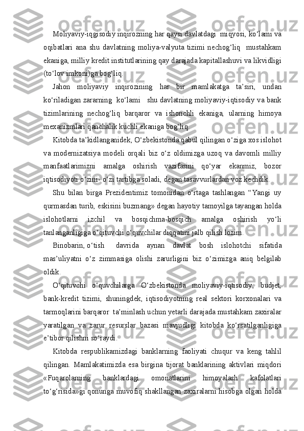 Moliyaviy-iqgisodiy inqirozning har qaysi davlatdagi  miqyosi, ko‘lami va
oqibatlari   ana   shu   davlatning   moliya-valyuta   tizimi   nechog‘liq     mustahkam
ekaniga, milliy kredit institutlarining qay darajada kapitallashuvi va likvidligi
(to‘lov imkoni)ga bog‘liq.
Jahon   moliyaviy   inqirozining   har   bir   mamlakatga   ta’siri,   undan
ko‘riladigan zararning  ko‘lami   shu davlatning moliyaviy-iqtisodiy va bank
tizimlarining   nechog‘liq   barqaror   va   ishonchli   ekaniga,   ularning   himoya
mexanizmlari qanchalik kuchli ekaniga bog‘liq.
Kitobda ta’kidlanganidek, O‘zbekistonda qabul qilingan o‘ziga xos islohot
va   modernizatsiya   modeli   orqali   biz   o‘z   oldimizga   uzoq   va   davomli   milliy
manfaatlarimizni   amalga   oshirish   vazifasini   qo‘yar   ekanmiz,   bozor
iqtisodiyoti o‘zini- o‘zi tartibga soladi, degan tasavvurlardan voz kechdik.
Shu   bilan   birga   Prezidentimiz   tomonidan   o‘rtaga   tashlangan   “Yangi   uy
qurmasdan turib, eskisini buzmang» degan hayotiy tamoyilga tayangan holda
islohotlarni   izchil   va   bosqichma-bosqich   amalga   oshirish   yo‘li
tanlanganligiga o‘qituvchi o‘quvchilar diqqatini jalb qilish lozim.
Binobarin, o‘tish davrida   aynan   davlat   bosh   islohotchi   sifatida
mas’uliyatni   o‘z   zimmasiga   olishi   zarurligini   biz   o‘zimizga   aniq   belgilab
oldik.
O‘qituvchi   o‘quvchilarga   O‘zbekistonda   moliyaviy-iqtisodiy,   budjet,
bank-kredit   tizimi,   shuningdek,   iqtisodiyotning   real   sektori   korxonalari   va
tarmoqlarini barqaror  ta’minlash uchun yetarli darajada mustahkam zaxiralar
yaratilgan   va   zarur   resurslar   bazasi   mavjudligi   kitobda   ko‘rsatilganligiga
e’tibor qilishni so‘raydi.
Kitobda   respublikamizdagi   banklarning   faoliyati   chuqur   va   keng   tahlil
qilingan.   Mamlakatimizda   esa   birgina   tijorat   banklarining   aktivlari   miqdori
«Fuqarolarning   banklardagi   omonatlarini   himoyalash   kafolatlari
to‘g‘risida»gi qonunga muvofiq shakllangan zaxiralarni hisobga olgan holda 