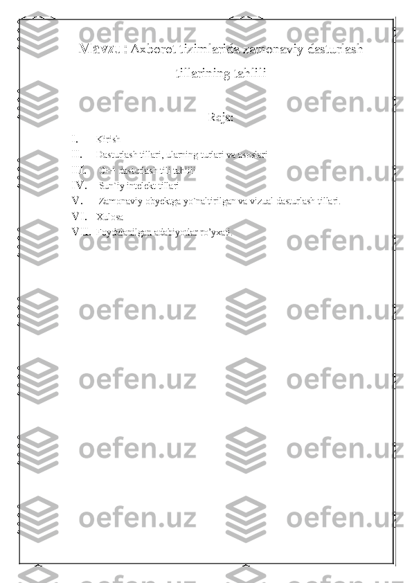 Mavzu:   Axborot tizimlarida zamonaviy dasturlash
tillarining tahlili
Reja:
I. Kirish
II. Dasturlash tillari, ularning turlari va asoslari
III.  C++ dasturlash tili tahlili
IV.  Sun`iy intelekt tillari
V.  Zamonaviy obyektga yo`naltirilgan va vizual dasturlash tillari.
VI. Xulosa
VII. Foydalanilgan adabiyotlar ro’yxati. 