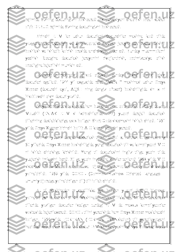 rejimida Sizning dasturingizni  boshqaradi. F8 Funktsiyani  chaqirish orqali  sakrab
o’tib DEBUG rejimida Sizning dasturingizni boshqaradi.
Birinchi   EHM   lar   uchun   dasturlani   dasturchilar   mashina   kodi   tilida
yozganlar. Bu juda qiyin va uzoq vaqt  talab etadigan jarayon edi. Dastur tuzishni
boshlash   va   ishlatib   ko`rish   orasida   ancha   vaqt   o`tar   edi.   Bunday   muammolarni
yechish   faqatgina   dasturlash   jarayonini   rivojlantirish,   optimizatsiya   qilish
orqaligina bajarilishi mumkin edi.
Dasturchilar   mehnatini   iqtisod   qiluvchi   bunday   “jixoz”   o`rnini   qism
dasturlari   egalladi.   1944   yil   avgustida   releli   “Mark-I”   mashinasi   uchun   Greys
Xopper   (dasturchi   ayol,   AQSH   ning   dengiz   ofitseri)   boshchiligida   sin   x   ni
hisoblovchi qism dasturi yozildi.
Greys   Xopperdan  boshqalar   ham   bu ishda  ortta qolmadilar. 1949  yilda Jon
Mouchli   (ENIAK   EHM   si   ixtirochilaridan   biri)   yuqori   darajali   dasturlash
tillarining dastlabkilariga asos bo`lgan Short Code sistemasini  ishlab chiqdi. 1951
yilda Greys Xopper birinchi bo`lib A-O kompilyatorini yaratdi.
Birinchi   yuqori  darajali  dasturlash   tillari:  Cobol  ва   Fortran.  O`tgan  asrning
50-yillarida Greys Xopper boshchiligida yangi dasturlash tili va kompilyatori V-O
ni   ishlab   chiqishga   kirishildi.   Yangi   til   dasturlashni   ingliz   tiliga   yaqin   tilda
yuajarish   imkonini   berdi.   30   ga   yaqin   inglizcha   so`zlar   tanlandi   1958   yilda   V-O
sistemasi   Flow-Matic   nomini   va   tijoriy   ma`lumot-larni   qayta   ishlashga
yo`naltirildi.   1959   yilda   COBOL   (Common   Business   Oriented   Language   –
umumiy tijoratga yo`naltirilgan til ) tili io`lab chiqildi. 
Bu   til   mashinadan   mustaqillikka   ega   bo`lgan   yuqori   darajali   biznesga
yo`naltirilgan   dasturlash   tilidir.   Mashinadan   mustaqillikka   ega   bo`lgan   dasturlash
tillarida   yozilgan   dasturlar   istalgan   turdagi   EHM   da   maxsus   kompilyatorlar
vositasida bajarilaveradi. COBOL tilini yaratishda ham Greys Xopper maslahatchi
bo`lgan.   1954   yilda   FORTRAN   (FORmula   TRANslation)   tili   yaratilayotgani
haqidagi  xabar  chop etildi. Bu dastur  IBM  kompaniyasining Nyu  Yorkdagi  shtab 