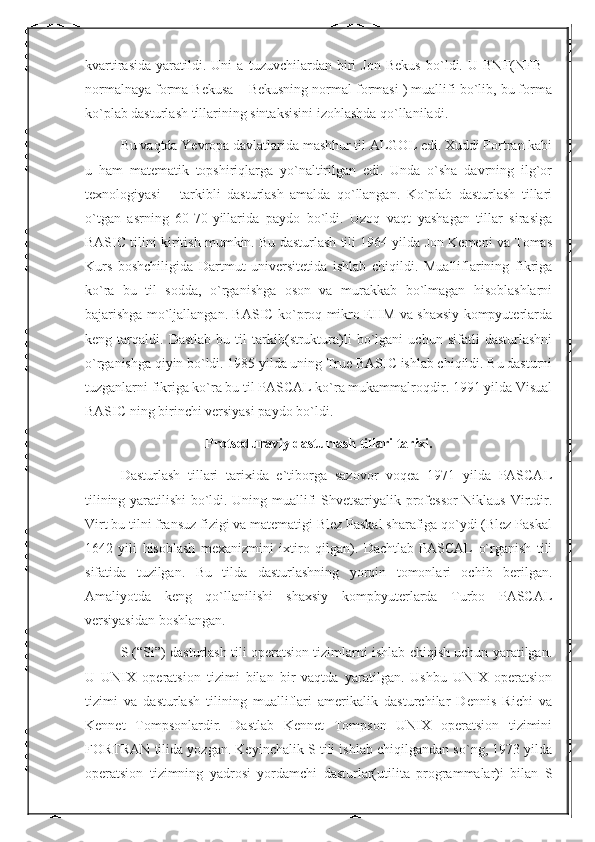 kvartirasida   yaratildi.   Uni   a   tuzuvchilardan   biri   Jon   Bekus   bo`ldi.   U   BNF(NFB   -
normalnaya forma Bekusa – Bekusning normal formasi ) muallifi bo`lib, bu forma
ko`plab dasturlash tillarining sintaksisini izohlashda qo`llaniladi.
Bu vaqtda Yevropa davlatlarida mashhur til ALGOL edi. Xuddi Fortran kabi
u   ham   matematik   topshiriqlarga   yo`naltirilgan   edi.   Unda   o`sha   davrning   ilg`or
texnologiyasi   –   tarkibli   dasturlash   amalda   qo`llangan.   Ko`plab   dasturlash   tillari
o`tgan   asrning   60-70-yillarida   paydo   bo`ldi.   Uzoq   vaqt   yashagan   tillar   sirasiga
BASIC tilini kiritish mumkin. Bu dasturlash tili 1964 yilda Jon Kemeni va Tomas
Kurs   boshchiligida   Dartmut   universitetida   ishlab   chiqildi.   Mualliflarining   fikriga
ko`ra   bu   til   sodda,   o`rganishga   oson   va   murakkab   bo`lmagan   hisoblashlarni
bajarishga mo`ljallangan. BASIC ko`proq mikro EHM va shaxsiy kompyuterlarda
keng   tarqaldi.   Dastlab   bu   til   tarkib(struktura)li   bo`lgani   uchun   sifatli   dasturlashni
o`rganishga qiyin bo`ldi. 1985 yilda uning True BASIC ishlab chiqildi. Bu dasturni
tuzganlarni fikriga ko`ra bu til PASCAL ko`ra mukammalroqdir. 1991 yilda Visual
BASIC ning birinchi versiyasi paydo bo`ldi.
Protseduraviy dasturlash tillari tarixi.
Dasturlash   tillari   tarixida   e`tiborga   sazovor   voqea   1971   yilda   PASCAL
tilining yaratilishi bo`ldi. Uning muallifi Shvetsariyalik professor  Niklaus Virtdir.
Virt bu tilni fransuz fizigi va matematigi Blez Paskal sharafiga qo`ydi (Blez Paskal
1642   yili   hisoblash   mexanizmini   ixtiro   qilgan).   Dachtlab   PASCAL   o`rganish   tili
sifatida   tuzilgan.   Bu   tilda   dasturlashning   yorqin   tomonlari   ochib   berilgan.
Amaliyotda   keng   qo`llanilishi   shaxsiy   kompbyuterlarda   Turbo   PASCAL
versiyasidan boshlangan.
S (“Si”) dasturlash tili operatsion tizimlarni ishlab chiqish uchun yaratilgan.
U   UNIX   operatsion   tizimi   bilan   bir   vaqtda   yaratilgan.   Ushbu   UNIX   operatsion
tizimi   va   dasturlash   tilining   mualliflari   amerikalik   dasturchilar   Dennis   Richi   va
Kennet   Tompsonlardir.   Dastlab   Kennet   Tompson   UNIX   operatsion   tizimini
FORTRAN tilida yozgan. Keyinchalik S tili ishlab chiqilgandan so`ng, 1973 yilda
operatsion   tizimning   yadrosi   yordamchi   dasturlar(utilita   programmalar)i   bilan   S 