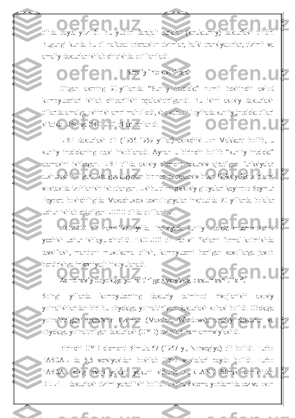 tilida   qayta   yozildi.   Bu   yuqori   darajali   tarkibli   (strukturniy)   dasturlash   tilidir.
Bugungi   kunda   bu   til   nafaqat   operatsion   tizimlar,   balki   translyatorlar,   tizimli   va
amaliy dasturlar ishlab chiqishda qo`llaniladi.
Sun`iy intelekt tillari
O`tgan   asrning   90-yillarida   “Sun`iy   intelekt”   nomli   beshinchi   avlod
kompyuterlari   ishlab   chiqarilishi   rejalashtirilgandi.   Bu   ishni   asosiy   dasturlash
tillarida amalga oshirish amri mahol edi, shu sababli loyihada sun`iy intelekt tillari
sifatida LISP va PROLOG tillari tanlandi.
LISP   dasturlash   tili   (1956-1959   yillar)   asoschisi   Jon   Makkarti   bo`lib,   u
sun`iy   intelektning   otasi   hisoblanadi.   Aynan   u   birinchi   bo`lib   “sun`iy   intelekt”
atamasini   ishlatgan.   LISP   tilida   asosiy   element   rekursiv   ajratilgan   funksiyalar
tushunish bo`lgan. Istalgan algoritm bir nechta rekursiv bilan funksiyalar to`plami
vositasida izohlanishi isbotlangan. Ushbu tilning asosiy g`oyalari keyinroq Seymur
Peypert   boshchiligida   Masachusets   texnologiyalar   institutida   70-yillarda   bolalar
uchun ishlab chiqilgan LOGO tilida qo`llanildi.
PROLOG   tili   ham   1972   yilda   Fransiyada   sun`iy   intelekt   muammolarini
yechish   uchun   ishlayu   chiqildi.   PROLOG   tili   har   xil   fikrlarni   formal   ko`rnishda
tavsiflash,   mantiqni   muxokama   qilish,   kompyuterni   berilgan   savollarga   javob
berdirishga imkoniyatli hisoyulanadi.
Zamonaviy obyektga yo`naltirilgan va vizual dasturlash tillari.
So`ngi   yillarda   kompyuterning   dasturiy   ta`minoti   rivojlanishi   asosiy
yo`nalishlaridan  biri  bu  obyektga yo`naltirilgan  dasturlash  sohasi   bo`ldi.  Obektga
yo`naltirilgan   operatsion   tizimlar   (Masalan,   Windows),   amaliy   dasturlar   va
obyektga yo`naltirilgan dasturlash (OYD) tizimlari ham ammviylashdi.
Birinchi   OYD   elementi   Simula-67   (1967   y.,   Norvegiya)   tili   bo`ldi.   Turbo
PASCAL   da   5,5   versiyasidan   boshlab   OYD   vositalari   paydo   bo`ldi.   Turbo
PASCAL   ning   rivoji   yakuni   yakuni   sifatida   BORLAND   filmasi   tomonidan
DELPHI dasturlash tizimi yaratilishi bo`ldi. Ushbu sistema yordamida tez va oson 