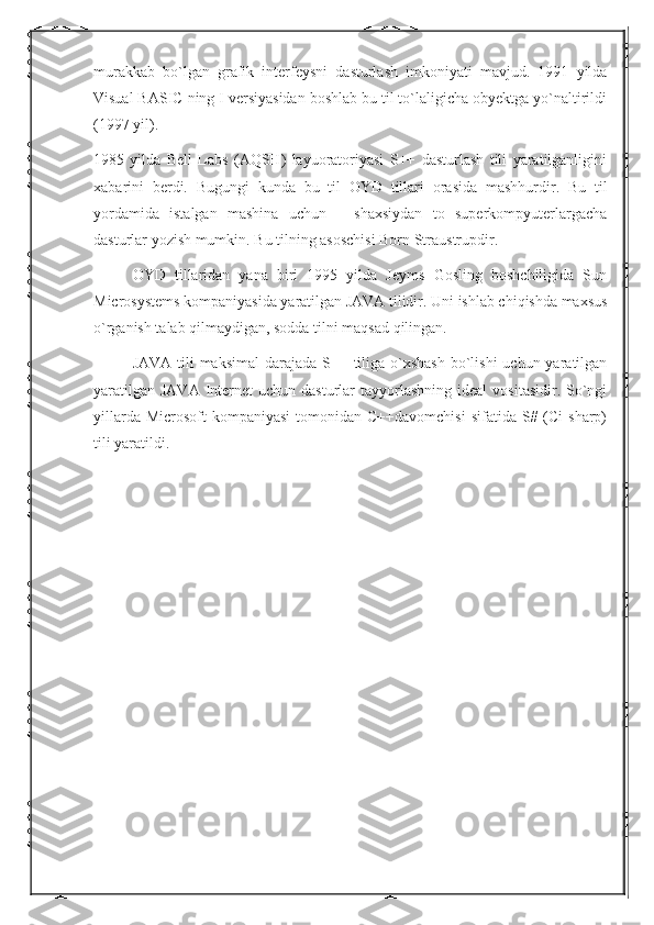 murakkab   bo`lgan   grafik   interfeysni   dasturlash   imkoniyati   mavjud.   1991   yilda
Visual BASIC ning I versiyasidan boshlab bu til to`laligicha obyektga yo`naltirildi
(1997 yil).
1985   yilda   Bell   Labs   (AQSH)   layuoratoriyasi   S++   dasturlash   tili   yaratilganligini
xabarini   berdi.   Bugungi   kunda   bu   til   OYD   tillari   orasida   mashhurdir.   Bu   til
yordamida   istalgan   mashina   uchun   –   shaxsiydan   to   superkompyuterlargacha
dasturlar yozish mumkin. Bu tilning asoschisi Born Straustrupdir.
OYD   tillaridan   yana   biri   1995   yilda   Jeyms   Gosling   boshchiligida   Sun
Microsystems kompaniyasida yaratilgan JAVA tilidir. Uni ishlab chiqishda maxsus
o`rganish talab qilmaydigan, sodda tilni maqsad qilingan.
JAVA  tili  maksimal  darajada  S++ tiliga o`xshash  bo`lishi  uchun yaratilgan
yaratilgan  JAVA  Internet  uchun  dasturlar  tayyorlashning  ideal   vositasidir. So`ngi
yillarda  Microsoft   kompaniyasi   tomonidan  C++davomchisi  sifatida  S# (Ci   sharp)
tili yaratildi. 