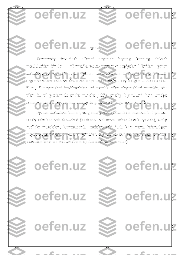 Xulosa
Zamonaviy   dasturlash   tillarini   o'rganish   bugungi   kunning   dolzarb
masalalaridan   biridir.   —Informatika   va   Axborot   texnologiyalarill   fanidan   Python
dasturlash   tili   o'rgatilmoqda.   Python   dasturlash   tili   boshqa   tillarga   nisbatan
o'rganish ancha oson va shu bilan birga imkoniyatlari boy bo'lgan til hisoblanadi.
Ya'ni,   til   o'rganishni   boshlovchilar   uni   osonlik   bilan   o'rganishlari   mumkin,   shu
bilan   bu   til   yordamida   ancha-muncha   jiddiy   amaliy   loyihalarni   ham   amalga
oshirish mumkin. Python haqida quyidagi uchta xulosaga kelish mumkin: 
Python dasturlash tilining keng miq yosda qo'llanilishi mumkin bo'lgan uch
asosiy soha bor: veb-dasturlash (backend - vebserver uchun ilovalar yozish), sun'iy
intellekt   masalalari,   kompyuterda   foydalanuvchi   juda   ko'p   marta   bajaradigan
mayda   ishlar   (elektron   xatlarni   jo'natish,   fayllarni   izlash   va   bosmalash,   elektron
jadvaldan biror-bir ma'lumotlarni ajratib olish va xakozolar). 