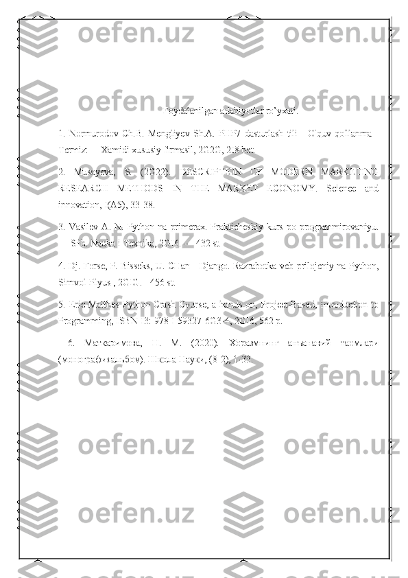 Foydalanilgan adabiyotlar ro’yxati.
1.   Normurodov   Ch.B.   Mengliyev   Sh.A.   PHP7   dasturlash   tili   -   O'quv   qo'llanma   -
Termiz: —Xamidi xususiy firmasil, 2G2G, 2I8 bet. 
2.   Musayeva,   S.   (2G22).   DESCRIPTION   OF   MODERN   MARKETING
RESEARCH   METHODS   IN   THE   MARKET   ECONOMY.   Science   and
innovation, I(A5), 33-38. 
3.  Vasilev   A.  N.   Python   na   primerax.  Prakticheskiy   kurs   po  programmirovaniyu.
— SPb. Nauka i Texnika, 2GI6. — 432 st. 
4. Dj. Forse, P. Bisseks, U. CHan - Django. Razrabotka veb-prilojeniy na Python,
Simvol-Plyus , 2GIG. - 456 st.
5.  Eric  Matthes  Python  Crash   Course,  a  hands-on,  Project-Based,  Introduction  to
Programming, ISBN-I3: 978-I-59327-6G3-4, 2GI6, 562 p.
  6 .   Маткаримова,   Н.   М.   (2020).   Xoразмнинг   анъанавий   таомлари
(монографияальбом). Школа Науки, (8-2), 1-33. 