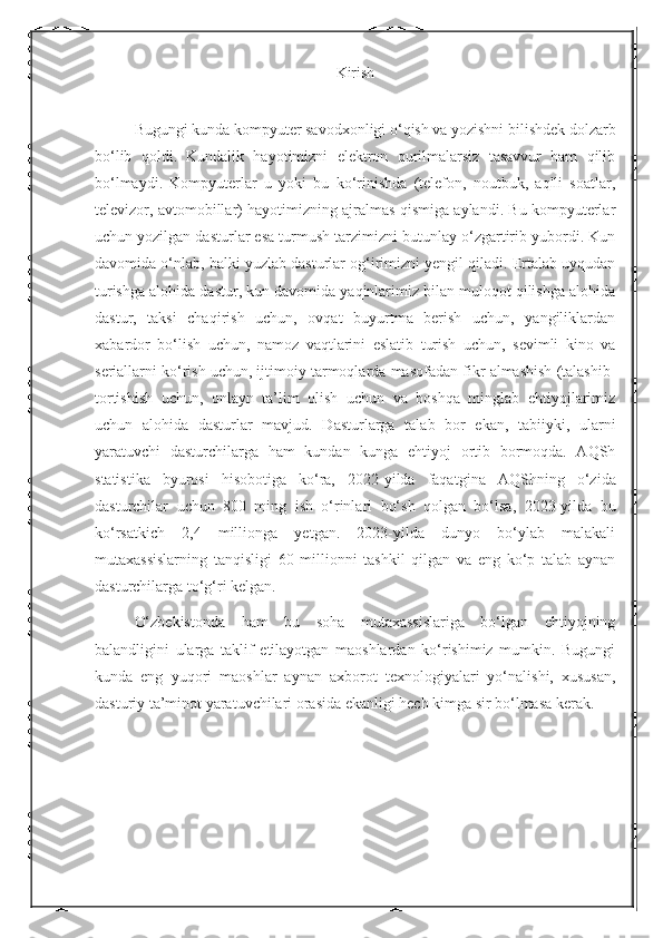 Kirish
Bugungi kunda kompyuter savodxonligi o‘qish va yozishni bilishdek dolzarb
bo‘lib   qoldi.   Kundalik   hayotimizni   elektron   qurilmalarsiz   tasavvur   ham   qilib
bo‘lmaydi.   Kompyuterlar   u   yoki   bu   ko‘rinishda   (telefon,   noutbuk,   aqlli   soatlar,
televizor, avtomobillar) hayotimizning ajralmas qismiga aylandi. Bu kompyuterlar
uchun yozilgan dasturlar esa turmush tarzimizni butunlay o‘zgartirib yubordi. Kun
davomida o‘nlab, balki yuzlab dasturlar og‘irimizni yengil qiladi. Ertalab uyqudan
turishga alohida dastur, kun davomida yaqinlarimiz bilan muloqot qilishga alohida
dastur,   taksi   chaqirish   uchun,   ovqat   buyurtma   berish   uchun,   yangiliklardan
xabardor   bo‘lish   uchun,   namoz   vaqtlarini   eslatib   turish   uchun,   sevimli   kino   va
seriallarni ko‘rish uchun, ijtimoiy tarmoqlarda masofadan fikr almashish (talashib-
tortishish   uchun,   onlayn   ta’lim   olish   uchun   va   boshqa   minglab   ehtiyojlarimiz
uchun   alohida   dasturlar   mavjud.   Dasturlarga   talab   bor   ekan,   tabiiyki,   ularni
yaratuvchi   dasturchilarga   ham   kundan   kunga   ehtiyoj   ortib   bormoqda.   AQSh
statistika   byurosi   hisobotiga   ko‘ra,   2022-yilda   faqatgi na   AQShning   o‘zida
dasturchilar   uchun   800   ming   ish   o‘rinlari   bo‘sh   qolgan   bo‘lsa,   2023-yilda   bu
ko‘rsatkich   2,4   millionga   yetgan.   2023-yilda   dunyo   bo‘ylab   malakali
mutaxassislarning   tanqisligi   60   millionni   tashkil   qilgan   va   eng   ko‘p   talab   aynan
dasturchilarga to‘g‘ri kelgan. 
O‘zbekistonda   ham   bu   soha   mutaxassislariga   bo‘lgan   ehtiyojning
balandligini   ularga   taklif   etilayotgan   maoshlardan   ko‘rishimiz   mumkin.   Bugungi
kunda   eng   yuqori   maoshlar   aynan   axborot   texnologiyalari   yo‘nalishi,   xususan,
dasturiy ta’minot yaratuvchilari orasida ekanligi hech kimga sir bo‘lmasa kerak. 