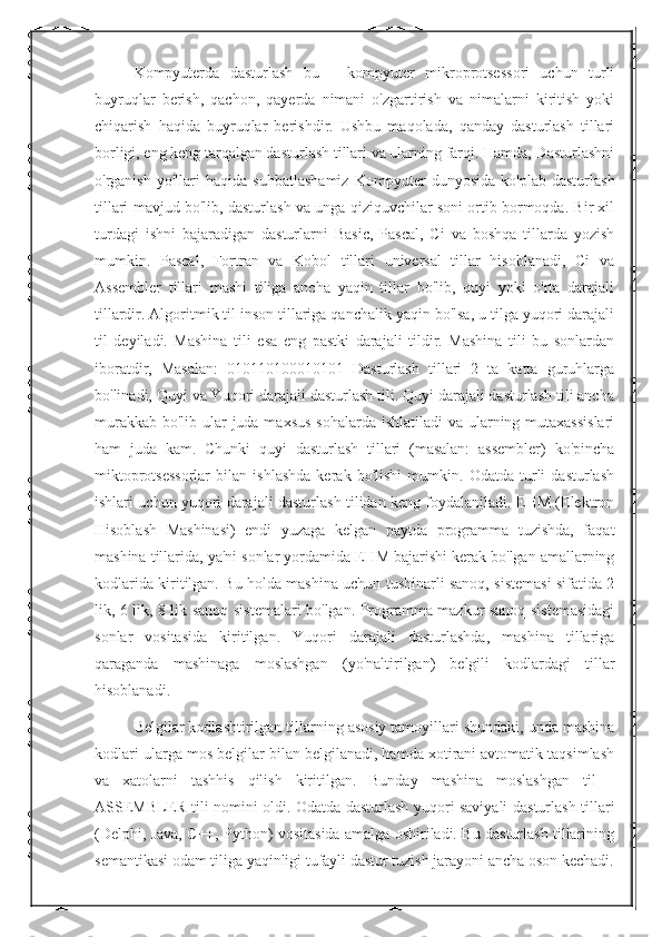 Kompyuterda   dasturlash   bu   –   kompyuter   mikroprotsessori   uchun   turli
buyruqlar   berish,   qachon,   qayerda   nimani   o'zgartirish   va   nimalarni   kiritish   yoki
chiqarish   haqida   buyruqlar   berishdir.   Ushbu   maqolada,   qanday   dasturlash   tillari
borligi, eng keng tarqalgan dasturlash tillari va ularning farqi. Hamda, Dasturlashni
o'rganish   yo'llari   haqida   suhbatlashamiz   Kompyuter   dunyosida   ko'plab   dasturlash
tillari mavjud bo'lib, dasturlash va unga qiziquvchilar soni ortib bormoqda. Bir xil
turdagi   ishni   bajaradigan   dasturlarni   Basic,   Pascal,   Ci   va   boshqa   tillarda   yozish
mumkin.   Pascal,   Fortran   va   Kobol   tillari   universal   tillar   hisoblanadi,   Ci   va
Assembler   tillari   mashi   tiliga   ancha   yaqin   tillar   bo'lib,   quyi   yoki   o'rta   darajali
tillardir. Algoritmik til inson tillariga qanchalik yaqin bo'lsa, u tilga yuqori darajali
til   deyiladi.   Mashina   tili   esa   eng   pastki   darajali   tildir.   Mashina   tili   bu   sonlardan
iboratdir,   Masalan:   010110100010101   Dasturlash   tillari   2   ta   katta   guruhlarga
bo'linadi, Quyi va Yuqori darajali dasturlash tili. Quyi darajali dasturlash tili ancha
murakkab bo'lib ular  juda maxsus  sohalarda ishlatiladi  va ularning mutaxassislari
ham   juda   kam.   Chunki   quyi   dasturlash   tillari   (masalan:   assembler)   ko'pincha
miktoprotsessorlar   bilan   ishlashda   kerak   bo'lishi   mumkin.   Odatda   turli   dasturlash
ishlari uchun yuqori darajali dasturlash tilidan keng foydalaniladi. EHM (Elektron
Hisoblash   Mashinasi)   endi   yuzaga   kelgan   paytda   programma   tuzishda,   faqat
mashina tillarida, ya'ni sonlar yordamida EHM bajarishi kerak bo'lgan amallarning
kodlarida kiritilgan. Bu holda mashina uchun tushinarli sanoq, sistemasi sifatida 2
lik, 6 lik, 8 lik sanoq sistemalari bo'lgan. Programma mazkur sanoq sistemasidagi
sonlar   vositasida   kiritilgan.   Yuqori   darajali   dasturlashda,   mashina   tillariga
qaraganda   mashinaga   moslashgan   (yo'naltirilgan)   belgili   kodlardagi   tillar
hisoblanadi. 
Belgilar kodlashtirilgan tillarning asosiy tamoyillari shundaki, unda mashina
kodlari ularga mos belgilar bilan belgilanadi, hamda xotirani avtomatik taqsimlash
va   xatolarni   tashhis   qilish   kiritilgan.   Bunday   mashina   moslashgan   til   -
ASSEMBLER tili nomini oldi. Odatda dasturlash yuqori saviyali dasturlash tillari
(Delphi, Java, C++, Python) vositasida amalga oshiriladi. Bu dasturlash tillarining
semantikasi odam tiliga yaqinligi tufayli dastur tuzish jarayoni ancha oson kechadi. 