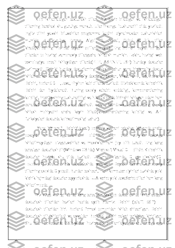 Ko'p   ishlatiladigan   dasturlash   tillari.   Biz   hozir   biladigan   va   ishlatadigan
tillarning   barchasi   shu   guruhga   mansub.   Ular   insonga   "tushunarli"   tilda   yoziladi.
Ingliz   tilini   yaxshi   biluvchilar   programma   kodini   qiynalmasdan   tushunishlari
mumkin.   Bu   guruhga   Fortran,   Algol,   C,   Pascal,   Cobol   va   h.k.   tillar
kiradi(ko`pchiligi   hozirda   deyarli   qo`llanilmaydi).   Eng   birinchi   paydo   bo`lgan
tillardan   to   hozirgi   zamonaviy   tillargacha   ishlatish   mumkin.   Lekin,   hozirgi   web
texnologiya   orqali   ishlaydigan   tillarda(PHP,   ASP.NET,   JSP)   bunday   dasturlar
tuzilmaydi.   Chunki   bunday   dasturlarning   ishlashi   uchun   yana   bir   amaliy   dastur
ishlab   turishi   kerak.   Hozirda,   amaliy   dasturlar,   asosan,   Visual   C++,   C#,   Borland
Delphi, Borland C++, Java, Phyhon kabi tillarda tuziladi. O`zbekistonda ko`pchilik
Delphi   dan   foydalanadi.   Buning   asosiy   sababi:   soddaligi,   komponentlarning
ko`pligi, interfeysining tushunarliligi va h.k. Delphida birinchi ishlagan odam ham
qanaqadir   dastur   tuzishi   oson   kechadi.   Lekin,   Windows   da   dasturning   asosiy
ishlash   mohiyatini   ancha   keyin   biladi(komponentlarning   ko`pligi   va   API
funksiyalari dasturda ko`rsatilmasligi uchun).
  Yana   bir   tarafi,   Delphi(Pascal)   operativ   xotirani   tejashga   kelganda   ancha
oqsaydi.   Unda   o`zgaruvchilarni   oldindan   e'lon   qilib   qo`yish   evaziga
ishlatilmaydigan   o`zgaruvchilar   va   massivlar   ham   joy   olib   turadi.   Eng   keng
tarqalgan dasturlash tili(Windows OS ida) Microsoft Visual C++ tilidir. Ko`pchilik
dasturlar   hozirda   shu   tilda   tuziladi.   Umuman   olganda,   C   ga   o`xshash(C-
подобный)   tillar   hozirda   dasturlashda   yetakchi.   Deyarli   hamma   zamonaviy
tillarning asosida C yotadi. Bundan tashqari, Turli komputer o'yinlari tuzishda yoki
kichik hajmdagi dasturlar tayyorlashda LUA script yoki JavaScript tillari ham keng
ishlatilmoqda. 
Biz   sizga   xozirgi   kunda   keng   tarqalgan   desktop   dasturlashda   ishlatiladigan
dasturlash   tillaridan   bazilari   haqida   aytib   o'tamiz:   Delphi   (talaff.   délfi)   —
dasturlash   tillaridan   biri.   Borland   firmasi   tomonidan   ishlab   chiqarilgan.   Delphi
dasturlash   tili   ishlatiladi   va   avvaldan   Borland   Delphi   paketi   tarkibiga   kiritilgan.
Shu   bilan   bir   qatorda   2003-yildan   hozirgacha   qo llanilayotgan   shu   nomga   egaʻ 