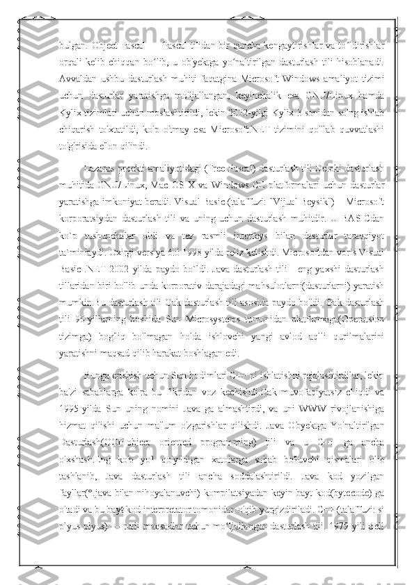 bulgan. Object  Pascal  — Pascal  tilidan bir  qancha kengaytirishlar  va to ldirishlarʻ
orqali   kelib   chiqqan   bo lib,   u   ob'yektga   yo naltirilgan   dasturlash   tili   hisoblanadi.	
ʻ ʻ
Avvaldan   ushbu   dasturlash   muhiti   faqatgina   Microsoft   Windows   amaliyot   tizimi
uchun   dasturlar   yaratishga   mo'ljallangan,   keyinchalik   esa   GNU/Linux   hamda
Kylix tizimlari uchun moslashtirildi, lekin 2002-yilgi Kylix 3 sonidan so'ng ishlab
chiqarish   to'xtatildi,   ko'p   o'tmay   esa   Microsoft.NET   tizimini   qo'llab   quvvatlashi
to'g'risida e'lon qilindi. 
Lazarus proekti amaliyotidagi (Free Pascal) dasturlash tili Delphi dasturlash
muhitida   GNU/Linux,   Mac   OS   X   va   Windows   CE   platformalari   uchun   dasturlar
yaratishga imkoniyat beradi. Visual Basic (talaffuzi: "Vijual Beysik") – Microsoft
korporatsiydan   dasturlash   tili   va   uning   uchun   dasturlash   muhitdir.   U   BASICdan
ko`p   tushunchalar   oldi   va   tez   rasmli   interfeys   bilan   dasturlar   taraqqiyot
ta`minlaydi. Oxirgi versiya 6.0 1998 yilda reliz kelishdi. Microsoftdan voris Visual
Basic   .NET   2002   yilda   paydo   bo`ldi.   Java   dasturlash   tili   -   eng   yaxshi   dasturlash
tillaridan biri bo'lib unda korporativ darajadagi mahsulotlarni(dasturlarni) yaratish
mumkin.Bu dasturlash tili Oak dasturlash tili asosida paydo bo'ldi. Oak dasturlash
tili   90-yillarning   boshida   Sun   Microsystems   tomonidan   platformaga(Operatsion
tizimga)   bog'liq   bo'lmagan   holda   ishlovchi   yangi   avlod   aqlli   qurilmalarini
yaratishni maqsad qilib harakat boshlagan edi. 
Bunga erishish uchun Sun hodimlari C++ ni ishlatishni rejalashtirdilar, lekin
ba'zi   sabablarga   ko'ra   bu   fikridan   voz   kechishdi.Oak   muvofaqiyatsiz   chiqdi   va
1995-yilda   Sun   uning   nomini   Java   ga   almashtirdi,   va   uni   WWW   rivojlanishiga
hizmat   qilishi   uchun   ma'lum   o'zgarishlar   qilishdi.   Java   Obyektga   Yo'naltirilgan
Dasturlash(OOP-object   oriented   programming)   tili   va   u   C++   ga   ancha
o'xshash.Eng   ko'p   yo'l   qo'yildigan   xatolarga   sabab   bo'luvchi   qismalari   olib
tashlanib,   Java   dasturlash   tili   ancha   soddalashtirildi.   Java   kod   yozilgan
fayllar(*.java bilan nihoyalanuvchi) kompilatsiyadan keyin bayt kod(bytecode) ga
o'tadi va bu bayt kod interpretator tomonidan o'qib yurgizdiriladi. C++ (talaffuzi: si
plyus plyus) — turli maqsadlar uchun mo ljallangan dasturlash tili. 1979-yili Bell	
ʻ 