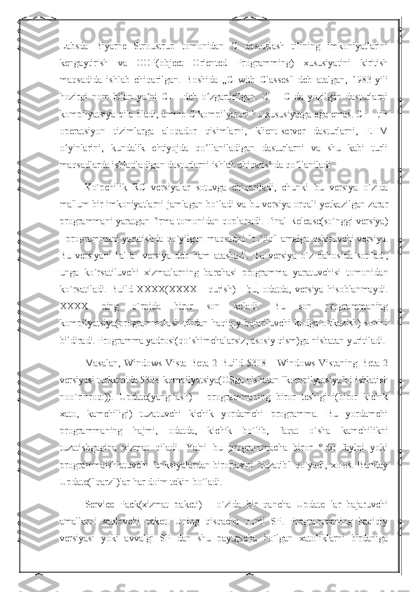 Labsda   Biyarne   Stroustrup   tomonidan   C   dasturlash   tilining   imkoniyatlarini
kengaytirish   va   OOP(object   Oriented   Programming)   xususiyatini   kiritish
maqsadida   ishlab   chiqarilgan.   Boshida   „C   with   Classes"   deb   atalgan,   1983-yili
hozirgi   nom   bilan   ya ni   C++   deb   o zgartirilgan.   C++   C   da   yozilgan   dasturlarniʼ ʻ
kompilyatsiya qila oladi, ammo C kompilyatori bu xususiyatga ega emas. C++ tili
operatsiyon   tizimlarga   aloqador   qisimlarni,   klient-server   dasturlarni,   EHM
o yinlarini,   kundalik   ehtiyojda   qo llaniladigan   dasturlarni   va   shu   kabi   turli	
ʻ ʻ
maqsadlarda ishlatiladigan dasturlarni ishlab chiqarishda qo llaniladi. 	
ʻ
Ko`pchilik   RC   versiyalar   sotuvga   chiqariladi,   chunki   bu   versiya   o`zida
ma'lum bir imkoniyatlarni jamlagan bo`ladi va bu versiya orqali yetkazilgan zarar
programmani yaratgan firma tomonidan qoplanadi. Final Release(so`nggi versiya)
- programmani yaratishda qo`yilgan maqsadni "to`liq" amalga oshiruvchi versiya.
Bu   versiyani   "alfa"   versiya   deb   ham   atashadi.   Bu   versiya   o`z   bahosida   sotiladi,
unga   ko`rsatiluvchi   xizmatlarning   barchasi   programma   yaratuvchisi   tomonidan
ko`rsatiladi.   Build   XXXX(XXXX   -   qurish)   -   bu,   odatda,   versiya   hisoblanmaydi.
XXXX   ning   o`rnida   biror   son   keladi.   Bu   son   programmaning
kompilyatsiya(programmalash tilidan haqiqiy bajariluvchi kodga o`tkazish) sonini
bildiradi. Programma yadrosi(qo`shimchalarsiz, asosiy qism)ga nisbatan yuritiladi. 
Masalan,   Windows   Vista   Beta   2   Build   5308   -   Windows   Vistaning   Beta   2
versiyasi turkumida 5308-kompilyatsiya(OSga nisbatan "kompilyatsiya"ni ishlatish
noo`rinroq:)).   Update(yangilash)   -   programmaning   biror   teshigini(biror   kichik
xato,   kamchiligi)   tuzatuvchi   kichik   yordamchi   programma.   Bu   yordamchi
programmaning   hajmi,   odatda,   kichik   bo`lib,   faqat   o`sha   kamchilikni
tuzatishgagina   xizmat   qiladi.   Ya'ni   bu   programmacha   biror   *.dll   faylni   yoki
programmaishlatuvchi funksiyalardan birortasini "tuzatib" qo`yadi, xolos. Bunday
Update("qarz")lar har doim tekin bo`ladi. 
Service   Pack(xizmat   paketi)   -   o`zida   bir   qancha   Update   lar   bajaruvchi
amallarni   saqlovchi   paket.   Uning   qisqacha   nomi   SP.   Programmaning   haqiqiy
versiyasi   yoki   avvalgi   SP   dan   shu   paytgacha   bo`lgan   xatoliklarni   birdaniga 