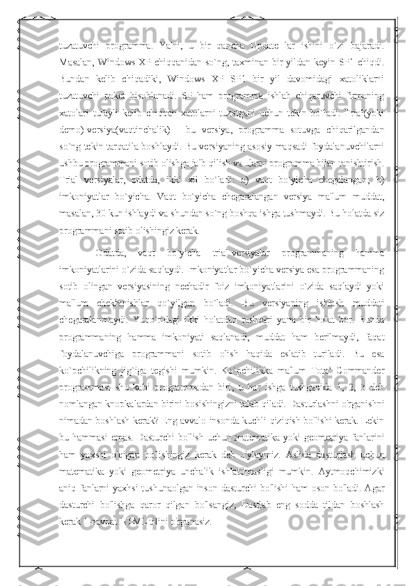 tuzatuvchi   programma.   Ya'ni,   u   bir   qancha   Update   lar   ishini   o`zi   bajaradi.
Masalan, Windows XP chiqqanidan so`ng, taxminan bir yildan keyin SP1 chiqdi.
Bundan   kelib   chiqadiki,   Windows   XP   SP1   bir   yil   davomidagi   xatoliklarni
tuzatuvchi   paket   hisoblanadi.   SP   ham   programma   ishlab   chiqaruvchi   firmaning
xatolari   tufayli   kelib   chiqqan   xatolarni   tuzatgani   uchun   tekin   bo`ladi.   Trial(yoki
demo)-versiya(vaqtinchalik)   -   bu   versiya,   programma   sotuvga   chiqarilgandan
so`ng tekin tarqatila boshlaydi. Bu versiyaning asosiy maqsadi foydalanuvchilarni
ushbu programmani sotib olishga jalb qilish va ularni programma bilan tanishtirish.
Trial   versiyalar,   odatda,   ikki   xil   bo`ladi:   a)   vaqt   bo`yicha   chegalangan;   b)
imkoniyatlar   bo`yicha.   Vaqt   bo`yicha   chegaralangan   versiya   ma'lum   muddat,
masalan, 30 kun ishlaydi va shundan so`ng boshqa ishga tushmaydi. Bu holatda siz
programmani sotib olishingiz kerak.
  Odatda,   vaqt   bo`yicha   trial-versiyalar   programmaning   hamma
imkoniyatlarini o`zida saqlaydi. Imkoniyatlar bo`yicha versiya esa programmaning
sotib   olingan   versiyasining   nechadir   foiz   imkoniyatlarini   o`zida   saqlaydi   yoki
ma'lum   cheklanishlar   qo`yilgan   bo`ladi.   Bu   versiyaning   ishlash   muddati
chegaralanmaydi.   Yuqo`ridagi   ikki   holatdan   tashqari   yana   bir   holat   bor.   Bunda
programmaning   hamma   imkoniyati   saqlanadi,   muddat   ham   berilmaydi,   faqat
foydalanuvchiga   programmani   sotib   olish   haqida   eslatib   turiladi.   Bu   esa
ko`pchilikning   jig`iga   tegishi   mumkin.   Ko`pchilikka   ma'lum   Total   Commander
programmasi   shu   kabi   programmadan   biri,   u   har   ishga   tushganida   1,   2,   3   deb
nomlangan knopkalardan birini bosishingizni talab qiladi. Dasturlashni o'rganishni
nimadan boshlash kerak? Eng avvalo insonda kuchli qiziqish bo'lishi kerak. Lekin
bu  hammasi  emas.  Dasturchi  bo'lish  uchun  matematika  yoki  geometriya  fanlarini
ham   yaxshi   o'qigan   bo'lishingiz   kerak   deb   o'ylaymiz.   Aslida   dasturlash   uchun
matematika   yoki   geometriya   unchalik   ishlatilmasligi   mumkin.   Aytmoqchimizki
aniq fanlarni yaxhsi  tushunaolgan inson dasturchi bo'lishi  ham oson bo'ladi. Agar
dasturchi   bo'lishga   qaror   qilgan   bo'lsangiz,   Dastlab   eng   sodda   tildan   boshlash
kerak 1-navbat HTML tilini o'rganasiz.  