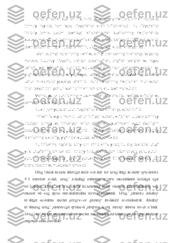 Ishlab chiqarish kuchlari   o‘sa bordi. Kuchlarning rivojlana borishi natijasida
ijtimoiy   hayotda   ham   katta   o‘zgarishlar   sodir   bo‘laboshladi.   Bu   o‘zgarishlar
ibtidoiy   jamoa   tuzumi   davridagi   ishlabchiqarish   kuchlarining   rivojlanishida
xususan mehnat qurollarining takomilashuvida ko‘zga tashlanadi. Qadimgi paleolit
davrida qurollarning xili juda oz bo‘lib, ular juda ham sodda ishlangan edi. 
Lekin qadimgi paleolitning oxiri va so‘ngi tosh asrning boshlariga kelganda
manzara   butunlay   o‘zgarib,   toshdan   tarashlag‘ich,   qirg‘ich   teshgich   va   nayza
uchlari,   yer   kavlag‘ich   qurollari   vujudga   keldi.   Undan   tashqari   suyakdan   va
yog‘ochdan   bigiz,   igna,   so‘yil,   nayza   uchlari   va   boshqa   murakkabroq,   asboblar
uchun   moslamalar   yasashga   erishildi.   Baliq   ovlashning   rivojlanishi   munosabati
bilan teskari tipli garnun kashf qilinishi ham ana shu davri mansubdir. 
Mehnat va oz qurollarning mukammalashuvi oqibatida ovchilik xo‘jaligi va
termachilik ham rivojlana bordi. 
Bu xol jamiyatda chuqur o‘zgarishlar sodir bo‘lishiga sabab bo‘ldi. 
Tirikchilik xayot-mamot   uchun bo‘lgan kurash, xo‘jalikni uluksiz taminlay
oladigan   doimiy   va   birlashgan   ishlab   chiqarish   uyushmasini   zarur   ekanligini
taqazo   etdi   va   uni   vujudga   keltirdi.   Bunday   birlashgan   uyushmani   ibtidoiy
kishilarning tasodifiy, yig‘indisi vujudga keltira olmas edi. 
Bu   birlashma   negizida   tabiy   qon-qrindoshlik   yotar,   bu   eng   dastlabki   urug‘
yoki urug‘chilik jamoasi edi. Ibtidoiy poda davrida ham odamlar gala-gala, guruh-
guruh bo‘lib yashaganlar. Lekin u guruxlarning soni  20-30 kishidan oshmas,  ular
ancha beqaror va mustaxkam emas edi. 
Urug‘chilik  tuzumi  davriga  kelib  esa   har  bir   urug‘dagi   kishilar   uyushmasi
4-5   barobar   oshib,   urug‘   ichidagi   odamlar   o‘zaro   mustahkam   birlikga   ega
bo‘lganlar.   Urug‘   va   urug‘chilik   tuzumining   kelib   chiqishi   tarixchilikning   eng
muxim   va   eng   qiyin   masalalaridan   biri   xisoblanadi.   Urug‘   jamoasi   ibtidoiy
to‘daga   nisbatan   ancha   progressiv   ijtimoiy   tashkilot   xisoblanardi.   Ibtidoiy
to‘daning   urug‘   jamoasiga   aylanish   jarayoni   uzoq,   tarixiy   davrni   bosib   o‘tadi.
Urug‘   bir-biriga   qon-qarindosh   ancha   mustaxkam   birlikka   ega   bo‘lgan   kishilar
majmuasidan iboratdir .  