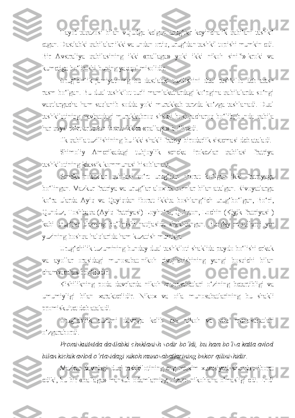 Hayot   taqazosi   bilan   vujudga   kelgan   urug‘lar   keyinchalik   qabilani   tashkil
etgan. Dastlabki qabilalar ikki va undan ortiq, urug‘dan tashkil topishi mumkin edi.
Bir   Avstraliya   qabilasining   ikki   «pallaga»   yoki   ikki   nikoh   sinifi»-kroki   va
kumetiga bo‘linishi buning yaqqol misolidir. 
Urug‘chilik   jamiyatining   bu   dastlabki   tuzilishini   dual   tashkilot   deb   atash
rasm bo‘lgan. Bu dual tashkilot turli mamlakatlardagi ko‘pgina qabilalarda so‘ngi
vaqtlargacha   ham   saqlanib   sodda   yoki   murakkab   tarzda   ko‘zga   tashlanadi.   Dual
tashkilotining   navbatdagi   murakkabroq   shakli   boshqacharoq   bo‘lib,   bunda   qabila
har qaysi to‘rt uruqdan iborat ikkita «pallaga» bo‘linadi. 
Ilk qabila tuzilishining bu ikki shakli fratriy-birodarlik sistemasi deb ataladi. 
Shimoliy   Amerikadagi   tubjoylik   seneka   irokezlar   qabilasi   fratriya
tashkilotining klassik kommunasi hisoblanadi. 
Seneka-irokezlar   qabilasi   to‘rt   urug‘dan   iborat   bo‘lgan   ikki   fratriyaga
bo‘lingan. Mazkur  fratriya va urug‘lar aloxida nomlar bilan atalgan. Rivoyatlarga
ko‘ra   ularda   Ayiq   va   Qayiqdan   iborat   ikkita   boshlang‘ich   urug‘bo‘lgan,   Bo‘ri,
Qunduz, Toshbaqa (Ayiq fratriyasi) Loyho‘ra, Qo‘qton, Lochin (Kiyik fratriyasi )
kabi   urug‘lar   ularning   bo‘linishi   natijasida   shakillangan.   Bunday   misollarni   yer
yuzining boshqa halqlarida ham kuzatish mumkin. 
Urug‘chilik tuzumining bunday dual tashkiloti shaklida paydo bo‘lishi erkak
va   ayollar   orasidagi   munosabat-nikoh   rivojlanishining   yangi   bosqichi   bilan
chambarchas bog‘liqdir. 
Kishilikning   poda   davrlarda   nikoh   munosabatlari   o‘zining   betartibligi   va
umumiyligi   bilan   xarakterlidir.   Nikox   va   oila   munosabatlarining   bu   shakli
promiskuitet deb ataladi. 
Urug‘chilik   tuzumi   davriga   kelib   esa   nikoh   va   oila   munosabatlari
o‘zgarabordi. 
Promiskuitetda dastlabki cheklanish sodir bo‘ldi, bu ham bo‘lsa katta avlod
bilan kichik avlod o‘rtasidagi nikoh munosabatlarining bekor qilinishidir .
Mazkur   davrdagi   dual   tashkilotining   eng   muxim   xususiyati   shundan   iborat
ediki, bu bir «pallaga» mansub odamlarning o‘zaro nikohlana olmasligi  edi. Endi 