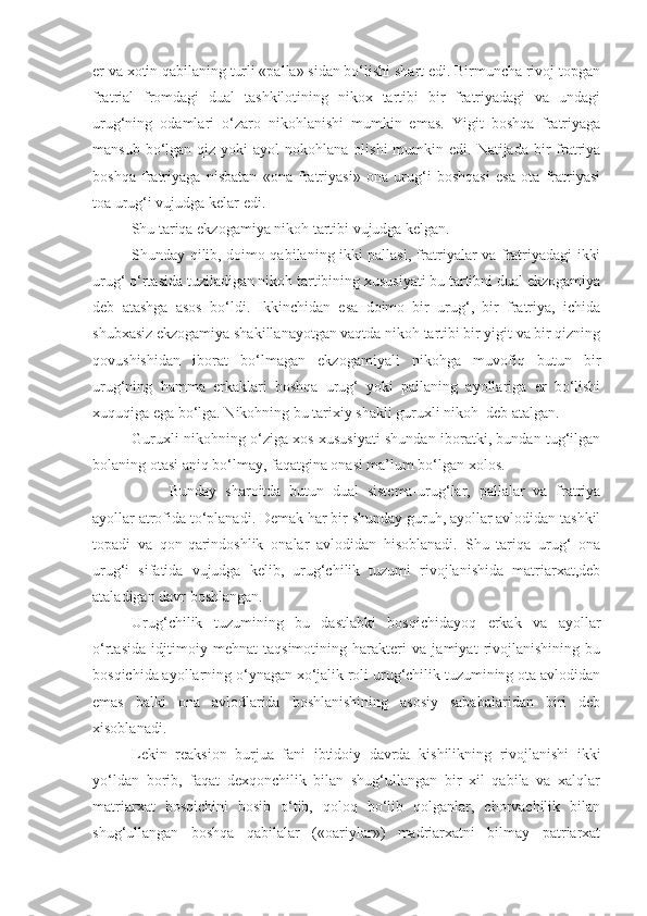 er va xotin qabilaning turli «palla» sidan bo‘lishi shart edi. Birmuncha rivoj topgan
fratrial   fromdagi   dual   tashkilotining   nikox   tartibi   bir   fratriyadagi   va   undagi
urug‘ning   odamlari   o‘zaro   nikohlanishi   mumkin   emas.   Yigit   boshqa   fratriyaga
mansub  bo‘lgan  qiz  yoki  ayol   nokohlana olishi  mumkin edi.  Natijada  bir   fratriya
boshqa   fratriyaga   nisbatan   «ona   fratriyasi»   ona   urug‘i   boshqasi   esa   ota   fratriyasi
toa urug‘i vujudga kelar edi. 
Shu tariqa ekzogamiya nikoh tartibi vujudga kelgan.
Shunday qilib, doimo qabilaning ikki pallasi, fratriyalar va fratriyadagi ikki
urug‘ o‘rtasida tuziladigan nikoh tartibining xususiyati bu tartibni dual ekzogamiya
deb   atashga   asos   bo‘ldi.   Ikkinchidan   esa   doimo   bir   urug‘,   bir   fratriya,   ichida
shubxasiz ekzogamiya shakillanayotgan vaqtda nikoh tartibi bir yigit va bir qizning
qovushishidan   iborat   bo‘lmagan   ekzogamiyali   nikohga   muvofiq   butun   bir
urug‘ning   hamma   erkaklari   boshqa   urug‘   yoki   pallaning   ayollariga   er   bo‘lishi
xuquqiga ega bo‘lga. Nikohning bu tarixiy shakli guruxli nikoh  deb atalgan. 
Guruxli nikohning o‘ziga xos xususiyati shundan iboratki, bundan tug‘ilgan
bolaning otasi aniq bo‘lmay, faqatgina onasi ma’lum bo‘lgan xolos. 
Bunday   sharoitda   butun   dual   sistema-urug‘lar,   pallalar   va   fratriya
ayollar atrofida to‘planadi. Demak har bir shunday guruh, ayollar avlodidan tashkil
topadi   va   qon-qarindoshlik   onalar   avlodidan   hisoblanadi.   Shu   tariqa   urug‘   ona
urug‘i   sifatida   vujudga   kelib,   urug‘chilik   tuzumi   rivojlanishida   matriarxat,deb
ataladigan davr boshlangan. 
Urug‘chilik   tuzumining   bu   dastlabki   bosqichidayoq   erkak   va   ayollar
o‘rtasida   idjtimoiy   mehnat   taqsimotining   harakteri   va   jamiyat   rivojlanishining   bu
bosqichida ayollarning o‘ynagan xo‘jalik roli urug‘chilik tuzumining ota avlodidan
emas   balki   ona   avlodlarida   boshlanishining   asosiy   sababalaridan   biri   deb
xisoblanadi. 
Lekin   reaksion   burjua   fani   ibtidoiy   davrda   kishilikning   rivojlanishi   ikki
yo‘ldan   borib,   faqat   dexqonchilik   bilan   shug‘ullangan   bir   xil   qabila   va   xalqlar
matriarxat   bosqichini   bosib   o‘tib,   qoloq   bo‘lib   qolganlar,   chorvachilik   bilan
shug‘ullangan   boshqa   qabilalar   («oariylar»)   madriarxatni   bilmay   patriarxat 