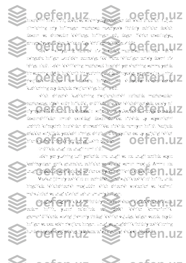 bosqichini bosit o‘tib, davlat va xokimiyat yaratganlar deb xisob qiladilar. Burjua
olimlaining   oriy   bo‘lmagan   matriarxat   nazariyasi»   ibtidoiy   qabilalar   dastlab
dexqon   va   chorvador   kishilarga   bo‘lingan   edi,   degan   fikirlar   arxeologiya,
etnografiya va boshqa fanlar qo‘lga kiritilgan dalillarga ziddir.
Lekin   insoniyatning   barchasi   o‘z   boshidan   matriarxat   pleolitdan   neolit
oxirgacha   bo‘lgan   uzoqlekin   qatorasiga   ikki   marta   ishlatilgan   tarixiy   davrni   o‘z
ichiga   oladi.   Lekin   kishilikning   matriarxad   bosqichi   yer   sharining   xamma   yerida
bir vaqtning o‘zida boshlanib bir vaqitning o‘zida nihoyasiga yetgan xolos. Uning
rivojlanish   darajasi   ham   turlicha   bo‘lgan.   Bu   shubxasiz   ishlabchiqarish
kuchlarining qay darajada rivojlanishiga bog‘liq edi. 
Ishlab   chiqarish   kuchlarining   rivojlanaborishi   oqibatida   matriarxatdan
patriarxatga   o‘tish   sodir   bo‘ladiki,   endilikda  erkaklar   ishlabchiqarishda   asosiy   rol
o‘ynayboshladilar.   Bu   o‘tish   avvalo   xo‘jalikning   yuksalishida   motiga   asosdagi
dexqonchilikdan   omoch   asosidagi   dexqonchilikka   o‘tishda   uy   xayvonlarini
urchitib   ko‘paytirib   boqishdan   chorvachilikka   o‘tishda   namoyon   bo‘ldi.   Natijada
erkaklar  xo‘jalikda yetakchi  o‘rniga  chiqib oldilar, ayollar  esa  uy xo‘jaligi  ishlari
bilan shug‘ulllanib ikkinchi uringa tushib qoldilar. 
Endilikda urug‘ ota urug‘i nomi oldi. 
Lekin   yer   yuzining   turli   yerlarida   ona   urug‘i   va   ota   urug‘i   tartibda   xayot
kechirayotgan   etnik   gruppalar,   qabilalar   va   xalqlar   xamon   mavjud.   Ammo   ota
urug‘i tarkibidagi qabila elat va xalqlar asosiy ko‘pchilikni tashkil qiladi. 
Mazkur ijtimoiy tashkilot-qo-qarindosh iborat xujalik tashkiloti bo‘lib, unda
birgalikda   ishlabchiqarish   mavjuddir   Ishlab   chiqarish   vositaplari   va   iste’mol
mahsulotlari va urug‘ a’zolari uchun umumiy bo‘lgan.
Urug‘ va urug‘chilik tuzumi ibtidoiy to‘daga nisbatan olg‘a tashlangan katta
qadam   bo‘lib,   yuqori   paleolitda   aql   idrokli   kishilar   kroman’onlik-
graman’diliklarda   xozirgi   jismoniy   tipdagi   kishilar   vujudga   kelgan   vaqtda   paydo
bo‘lgan va asta sekin rivojlana borgan. Urug‘ va urug‘chilik ibtidoiy tashkilotning
bundan keyingi rivojlanishga juda katta ta’sir etganligi shak-shubhasizdir. 