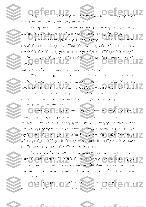 Urug‘ va urug‘chilik tuzumiga o‘tilar ekan, erkak va ayollar orasidagi nikoh
munosabatlarida ham o‘zgarishlar sodir bo‘ladi. 
Ibtidoiy   to‘da   davrida   aloqalar   betartib   va   umumiy   bo‘lgan   bo‘lsa,
urug‘chilik tuzumi davriga kelib bu soxada boshqacha tartib joriy qilingan.
Bu vaqitga kelib muayyan urug‘ va palla ichidagi ayollar bilan erkaklarning
qovushishi   bekor   qilingan.   Endilikda   bir   urug‘ning   yoki   pallaning   bir   gurux
erkaklari   boshqa   bir   urug‘   yoki   pallaning   ayollariga   er   bo‘lishgan.   Nikohning   bu
tarixiy   tartibini   yoki   uning   qoldiqlarini   o‘z   boshidan   kechirayotgan   qabilalar
mavjud. 
Dastlabki urug‘chilik jamoasining ishlab chiqarish kuchlari
O‘tra   paleolitning   oxiri   va   yuqori   paleolitning   boshlarida   vujudga   kelgan
urug‘chilik   tuzumi   uzoq   rivojlanish   taraqqiyoti   yo‘lini   bosib   o‘tdi.   Xuddi   shu
davrda  hozirgi   jismoniy   tipdagi   odamlar   shakillanib   vujudga  keldi.   Bu   xol   ishlab
chiqarish   kuchlarining   rivojlanishiga   juda   ktta   ta’sir   ko‘rsatadi.   Ishlab   chiqari   ish
kuchlarining   rivojlanishi   dastavval   toshni   qayta   ishlash   yangi   tehnikaning
qo‘llanishida o‘z ifodasini topdi. 
Bu   vaqitga   kelib   muste   davrining   sodda   quprollari   o‘rniga   tosh   pichoq,
nayza,   keskich,bigiz,   nayzaga   va   har   turli   nozik   qurollar   tarqaladi.   Garchi
saqldanib   qolmagan   bo‘lsa   ham   yog‘och   ayniqsa   qattiq   yog‘ochlardan   ko‘plab
qurollar   tayyorganganligi   shak-shubhasidir.   Mazkur   davrda   hayvon   shohlari,
suyaklari   va   tishlaridan   igna   ,   bigiz   belcha,   yer   kavlagich   motiga   kirka,   nayza
uchlari   yasalgan.   Ibtidoiy   odamlarning   manzilgoxlaridan   topilgan   tosh   va   suyak
qurollarning asosiy qismi bo‘lganligidan dalolat beradi. 
Daslabki   urug‘chilik   davri   texnika   taraqqiyotida   muhim   davr   bo‘lib,   bir
necha   qismdan   iborat   ancha   murakkab   mehnat   jangovar   va   ov   qurollari   paydo
bo‘lgan. Urug‘chilik davrining barcha qurollari  Neandertal  va undan oldin o‘tgan
odamlarning   qurollariga   nisbatan   boy   va   turli-tuman   bo‘lib   sifat   jihatdan
ustunlikka ega edi. 
Texnika   taraqqiyotidagi   bu   o‘zgarishlar   ovchilikning   yanada   rivojlanishiga
sabab bo‘ldiki, so‘nggi pamolit manzilgoxlarining ayrimlaridan topilgan mamont, 