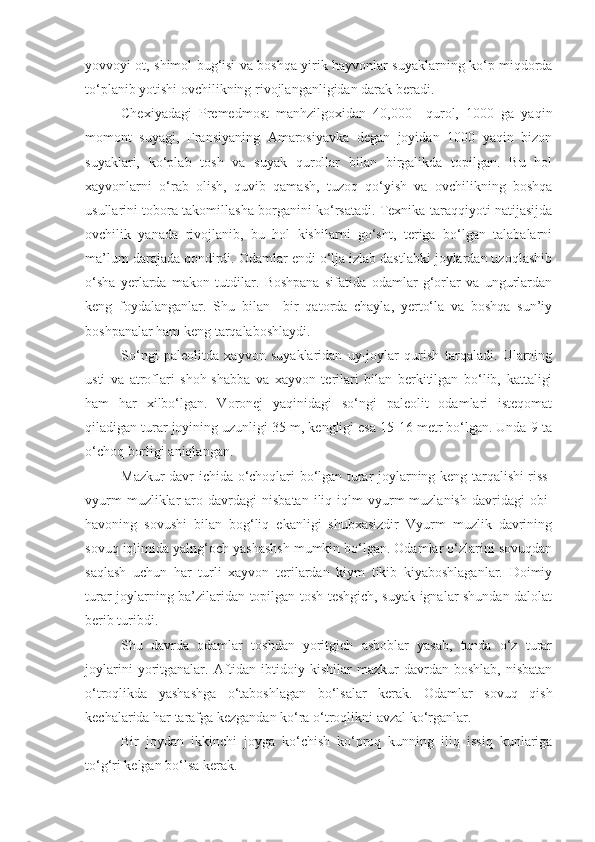 yovvoyi ot, shimol bug‘isi va boshqa yirik hayvonlar suyaklarning ko‘p miqdorda
to‘planib yotishi ovchilikning rivojlanganligidan darak beradi. 
Chex iya dagi   Premedmost   manhzilgoxidan   40,000     qurol,   1000   ga   yaqin
momont   suyagi,   Fransiyaning   Amarosiyavka   degan   joyidan   1000   yaqin   bizon
suyaklari,   ko‘plab   tosh   va   suyak   qurollar   bilan   birgalikda   topilgan.   Bu   hol
xayvonlarni   o‘rab   olish,   quvib   qamash,   tuzoq   qo‘yish   va   ovchilikning   boshqa
usullarini tobora takomillasha borganini ko‘rsatadi. Texnika taraqqiyoti natijasijda
ovchilik   yanada   rivojlanib,   bu   hol   kishilarni   go‘sht,   teriga   bo‘lgan   talabalarni
ma’lum darajada qondirdi. Odamlar endi o‘lja izlab dastlabki joylardan uzoqlashib
o‘sha   yerlarda   makon   tutdilar.   Boshpana   sifatida   odamlar   g‘orlar   va   ungurlardan
keng   foydalanganlar.   Shu   bilan     bir   qatorda   chayla,   yerto‘la   va   boshqa   sun’iy
boshpanalar ham keng tarqalaboshlaydi. 
So‘ngi   paleolitda   xayvon   suyaklaridan   uy-joylar   qurish   tarqaladi.   Ularning
usti   va   atroflari   shoh-shabba   va   xayvon   terilari   bilan   berkitilgan   bo‘lib,   kattaligi
ham   har   xilbo‘lgan.   Voronej   yaqinidagi   so‘ngi   paleolit   odamlari   isteqomat
qiladigan turar joyining uzunligi 35 m, kengligi esa 15-16 metr bo‘lgan. Unda 9 ta
o‘choq borligi aniqlangan. 
Mazkur davr ichida o‘choqlari bo‘lgan turar joylarning keng tarqalishi riss-
vyurm  muzliklar   aro  davrdagi  nisbatan  iliq  iqlm   vyurm  muzlanish   davridagi  obi-
havoning   sovushi   bilan   bog‘liq   ekanligi   shubxasizdir   Vyurm   muzlik   davrining
sovuq iqlimida yalng‘och yashashsh mumkin bo‘lgan. Odamlar o‘zlarini sovuqdan
saqlash   uchun   har   turli   xayvon   terilardan   kiym   tikib   kiyaboshlaganlar.   Doimiy
turar joylarning ba’zilaridan topilgan tosh teshgich, suyak ignalar shundan dalolat
berib turibdi. 
Shu   davrda   odamlar   toshdan   yoritgich   asboblar   yasab,   tunda   o‘z   turar
joylarini  yoritganalar.  Aftidan  ibtidoiy  kishilar   mazkur   davrdan  boshlab,  nisbatan
o‘troqlikda   yashashga   o‘taboshlagan   bo‘lsalar   kerak.   Odamlar   sovuq   qish
kechalarida har tarafga kezgandan ko‘ra o‘troqlikni avzal ko‘rganlar. 
Bir   joydan   ikkinchi   joyga   ko‘chish   ko‘proq   kunning   iliq   issiq   kunlariga
to‘g‘ri kelgan bo‘lsa kerak.  